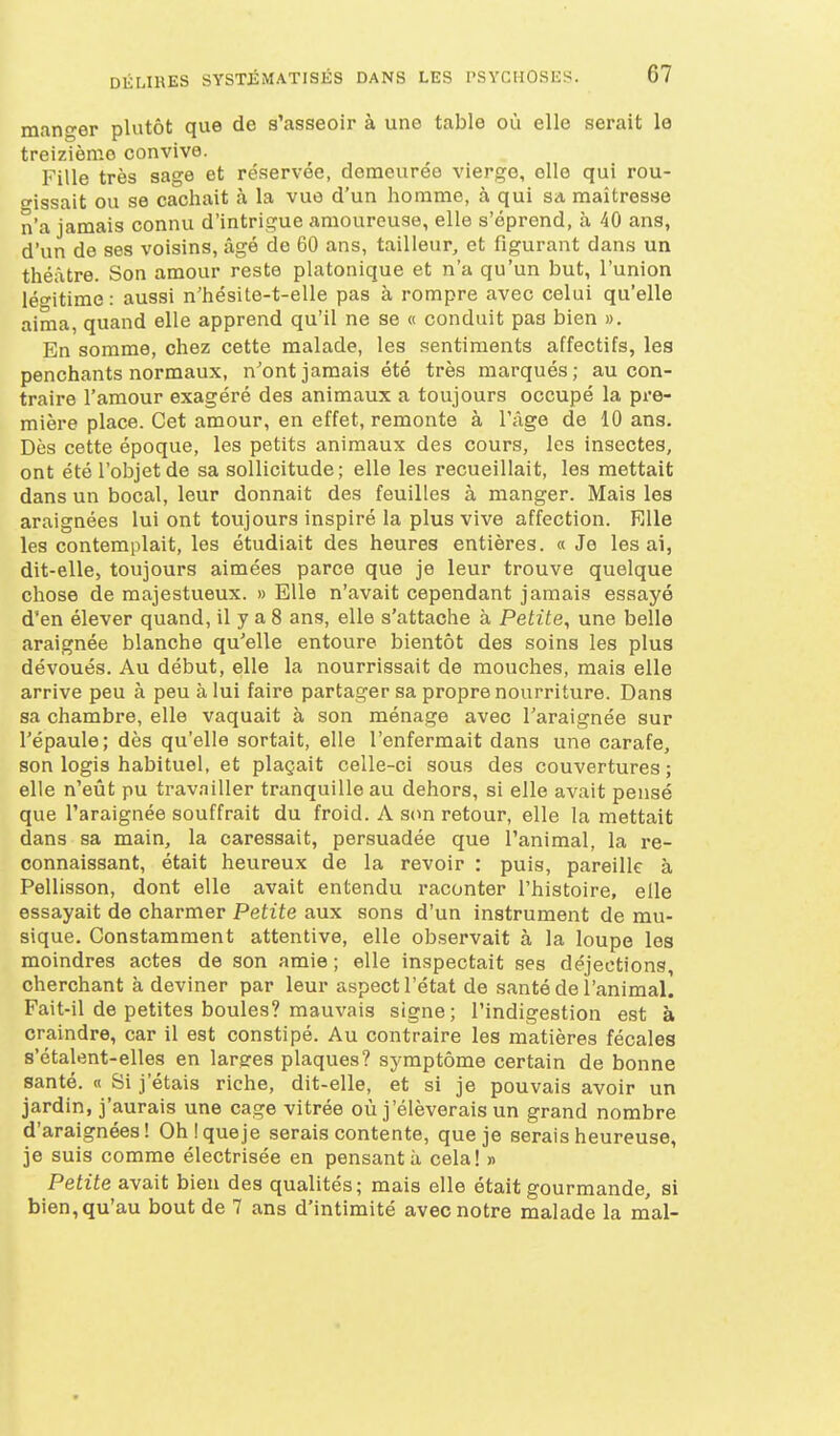 mano-er plutôt que de s'asseoir à une table où elle serait le treizième convive. Fille très sage et réservée, demeurée vierge, elle qui rou- gissait ou se cachait à la vue d'un homme, à qui sa maîtresse n'a jamais connu d'intrigue amoureuse, elle s'éprend, à 40 ans, d'un de ses voisins, âgé de 60 ans, tailleur, et figurant dans un théâtre. Son amour reste platonique et n'a qu'un but, l'union léo-itime : aussi n'hésite-t-elle pas à rompre avec celui qu'elle aima, quand elle apprend qu'il ne se « conduit pas bien ». En somme, chez cette malade, les sentiments affectifs, les penchants normaux, n'ont jamais été très marqués; au con- traire l'amour exagéré des animaux a toujours occupé la pre- mière place. Cet amour, en effet, remonte à l'âge de 10 ans. Dès cette époque, les petits animaux des cours, les insectes, ont été l'objet de sa sollicitude ; elle les recueillait, les mettait dans un bocal, leur donnait des feuilles à manger. Mais les araignées lui ont toujours inspiré la plus vive affection. Elle les contemplait, les étudiait des heures entières. « Je lésai, dit-elle, toujours aimées parce que je leur trouve quelque chose de majestueux. » Elle n'avait cependant jamais essayé d'en élever quand, il y a 8 ans, elle s'attache à Petite, une belle araignée blanche qu'elle entoure bientôt des soins les plus dévoués. Au début, elle la nourrissait de mouches, mais elle arrive peu à peu à lui faire partager sa propre nourriture. Dans sa chambre, elle vaquait à son ménage avec l'araignée sur l'épaule; dès qu'elle sortait, elle l'enfermait dans une carafe, son logis habituel, et plaçait celle-ci sous des couvertures; elle n'eût pu travailler tranquille au dehors, si elle avait pensé que l'araignée souffrait du froid. A son retour, elle la mettait dans sa main, la caressait, persuadée que l'animal, la re- connaissant, était heureux de la revoir : puis, pareille à Pellisson, dont elle avait entendu raconter l'histoire, elle essayait de charmer Petite aux sons d'un instrument de mu- sique. Constamment attentive, elle observait à la loupe les moindres actes de son amie ; elle inspectait ses déjections, cherchant à deviner par leur aspect l'état de santé de l'animal. Fait-il de petites boules? mauvais signe; l'indigestion est à craindre, car il est constipé. Au contraire les matières fécales s'étalent-elles en larges plaques? symptôme certain de bonne santé. « Si j'étais riche, dit-elle, et si je pouvais avoir un jardin, j'aurais une cage vitrée où j'élèverais un grand nombre d'araignées! Ohiqueje serais contente, que je serais heureuse, je suis comme électrisée en pensant à cela! » Petite avait bien des qualités; mais elle était gourmande, si bien, qu'au bout de 7 ans d'intimité avec notre malade la mal-