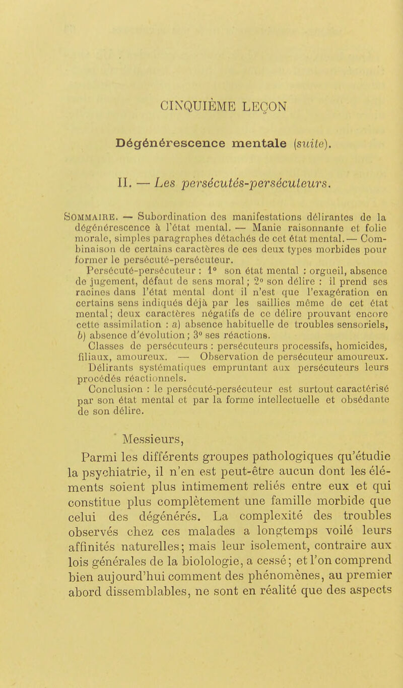 CINQUIÈME LEÇON Dégénérescence mentale (siiiie). II. — Les persécutés-persécuLeurs. Sommaire. — Subordination des manifestations délirantes de la dégénérescence à l'état mental. — Manie raisonnante et folie morale, simples paragraphes détachés de cet état mental.— Com- binaison de certains caractères de ces deux types morbides pour former le persécuté-persécuteur. Persécuté-persécuteur : 1» son état mental : orgueil, absence de jugement, défaut de sens moral ; 2° son délire : il prend ses racines dans l'état mental dont il n'est que l'exagération en certains sens indiqués déjù, par les saillies même de cet état mental; deux caractères négatifs de ce délire prouvant encore cette assimilation : a) absence habituelle do troubles sensoriels, 6) absence d'évolution ; 3° ses réactions. Classes de persécuteurs : persécuteurs processifs, homicides, filiaux, amoureux. — Observation de persécuteur amoureux. Délirants systématiques empruntant aux persécuteurs leurs procédés réactiunnels. Conclusion : le persécuté-persécuteur est surtout caractérisé par son état mental et par la forme intellectuelle et obsédante de son délire. Messieurs, Parmi les différents groupes pathologiques qu'étudie la psychiatrie, il n'en est peut-être aucun dont les élé- ments soient plus intimement reliés entre eux et qui constitue plus complètement une famille morbide que celui des dégénérés. La complexité des troubles observés chez ces malades a longtemps voilé leurs affinités naturelles ; mais leur isolement, contraire aux lois générales de la biolologie, a cessé; et l'on comprend bien aujourd'hui comment des phénomènes, au premier abord dissemblables, ne sont en réalité que des aspects