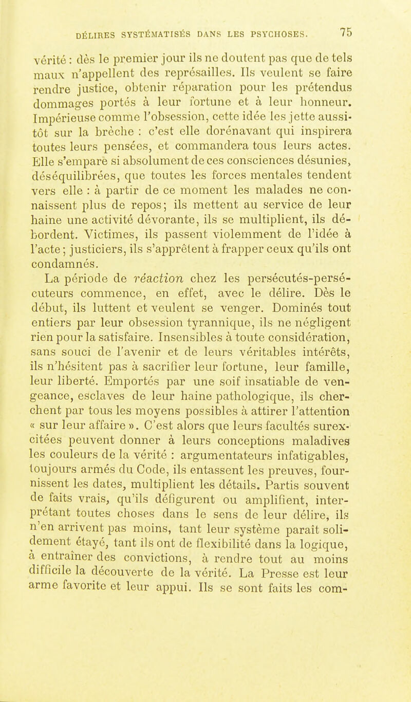 vérité : dès le premier jour ils ne doutent pas que de tels maux n'appellent des représailles. Ils veulent se faire rendre justice, obtenir réparation pour les prétendus dommages portés à leur fortune et à leur honneur. Impérieuse comme l'obsession, cette idée les jette aussi- tôt sur la brèche : c'est elle dorénavant qui inspirera toutes leurs pensées, et commandera tous leurs actes. Elle s'empare si absolument de ces consciences désunies, déséquilibrées, que toutes les forces mentales tendent vers elle : à partir de ce moment les malades ne con- naissent plus de repos; ils mettent au service de leur haine une activité dévorante, ils se multiplient, ils dé- bordent. Victimes, ils passent violemment de l'idée à l'acte ; justiciers, ils s'apprêtent à frapper ceux qu'ils ont condamnés. La période de réaction chez les persécutés-persé- cuteurs commence, en effet, avec le délire. Dès le début, ils luttent et veulent se venger. Dominés tout entiers par leur obsession tyrannique, ils ne négligent rien pour la satisfaire. Insensibles à toute considération, sans souci de l'avenir et de leurs véritables intérêts, ils n'hésitent pas à sacriiîer leur fortune, leur famille, leur liberté. Emportés par une soif insatiable de ven- geance, esclaves de leur haine pathologique, ils cher- chent par tous les moyens possibles à attirer l'attention « sur leur affaire ». C'est alors que leurs facultés surex- citées peuvent donner à leurs conceptions maladives les couleurs de la vérité : argumentateurs infatigables, toujours armés du Code, ils entassent les preuves, four- nissent les dates, multiplient les détails. Partis souvent de faits vrais, qu'ils défigurent ou amplifient, inter- prétant toutes choses dans le sens de leur délire, ils n'en arrivent pas moins, tant leur système parait soli- dement étayé, tant ils ont de flexibilité dans la logique, à entraîner des convictions, à rendre tout au moins difficile la découverte de la vérité. La Presse est leur arme favorite et leur appui. Ils se sont faits les com-