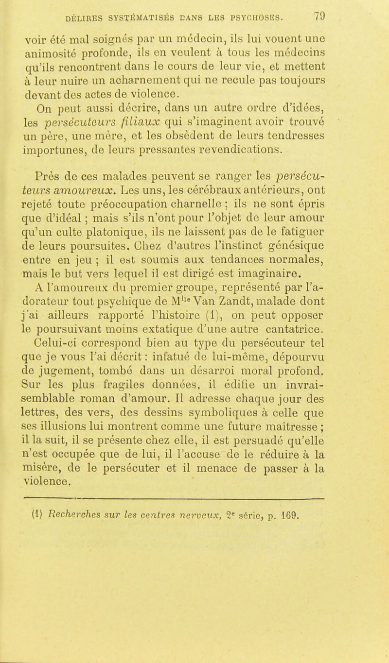 voir été mal soignés par un médecin, ils lui vouent une animosité profonde, ils on veulent à tous les médecins qu'ils rencontrent dans le cours de leur vie, et mettent à leur nuire un acharnement qui ne recule pas toujours devant des actes de violence. On peut aussi décrire, dans un autre ordre d'idées, les persécuteurs filicLUX qui s'imaginent avoir trouvé un père, une mère, et les obsèdent de leurs tendresses importunes, de leurs pressantes revendications. Près de ces malades peuvent se ranger les persécu- teurs amoureux. Les uns, les cérébraux antérieurs, ont rejeté toute préoccupation charnelle ; ils ne sont épris que d'idéal ; mais s'ils n'ont pour l'objet de leur amour qu'un culte platonique, ils ne laissent pas de le fatiguer de leurs poursuites. Chez d'autres l'instinct génésique entre en jeu ; il est soumis aux tendances normales, mais le but vers lequel il est dirigé est imaginaire. A l'amoureux du premier groupe, représenté par l'a- dorateur tout psychique de M''* Van Zandt, malade dont j'ai ailleurs rapporté l'histoire (1), on peut opposer le poursuivant moins extatique d'une autre cantatrice. Celui-ci correspond bien au type du persécuteur tel que je vous l'ai décrit : infatué de lui-même, dépourvu de jugement, tombé dans un désarroi moral profond. Sur les plus fragiles données, il édifie un invrai- semblable roman d'amour. Il adresse chaque jour des lettres, des vers, des dessins symboliques à celle que ses illusions lui montrent comme une future maîtresse ; il la suit, il se présente chez elle, il est persuadé qu'elle n'est occupée que de lui, il l'accuse de le réduire à la misère, de le persécuter et il menace de passer à la violence. (1) Recherches sur les centres nerveux, 2« série, p. 169.