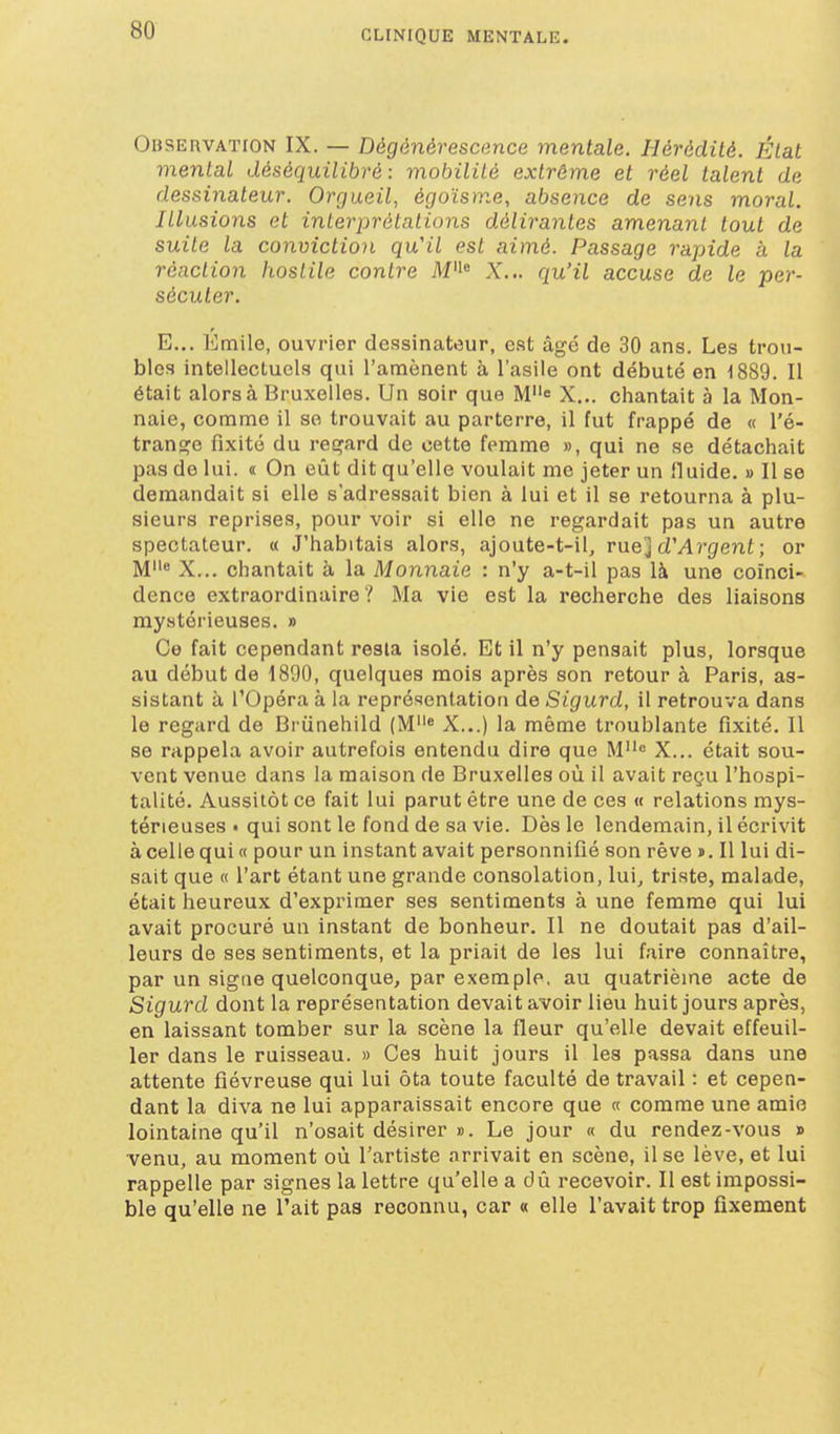 OBSEnvATiON IX. — Dégénérescance mentale. Hérédité. État mental déséquilibré: mobilité extrême et réel talent de dessinateur. Orgueil, égoïsme, absence de sens moral. Illusions et interprétations délirantes amenant tout de suite la conviction qu'il est aimé. Passage rapide à la réaction hostile contre M« X... qu'il accuse de le per- sécuter. E... Emile, ouvrier dessinateur, est âgé de 30 ans. Les trou- bles intellecLucls qui l'amènent à l'asile ont débuté en 1889. Il était alors à Bruxelles. Un soir que Me X... chantait à la Mon- naie, comme il se trouvait au parterre, il fut frappé de « l'é- trange fixité du regard de cette femme », qui ne se détachait pas de lui. « On eût dit qu'elle voulait me jeter un fluide. » Il se demandait si elle s'adressait bien à lui et il se retourna à plu- sieurs reprises, pour voir si elle ne regardait pas un autre spectateur. « J'habitais alors, ajoute-t-il, rue] d'Argent ; or M« X... chantait à la Monnaie : n'y a-t-il pas là une coïnci- dence extraordinaire '! Ma vie est la recherche des liaisons mystérieuses. » Ce fait cependant resta isolé. Et il n'y pensait plus, lorsque au début de 1890, quelques mois après son retour à Paris, as- sistant à l'Opéra à la représentation de Sigurd, il retrouva dans le regard de Bi'iinehild (M« X...) la même troublante fixité. 11 se rappela avoir autrefois entendu dire que M<= X... était sou- vent venue dans la maison de Bruxelles où il avait reçu l'hospi- talité. Aussitôt ce fait lui parut être une de ces « relations mys- térieuses • qui sont le fond de sa vie. Dès le lendemain, il écrivit à celle qui « pour un instant avait personnifié son rêve j. Il lui di- sait que « l'art étant une grande consolation, lui, triste, malade, était heureux d'exprimer ses sentiments à une femme qui lui avait procuré un instant de bonheur. Il ne doutait pas d'ail- leurs de ses sentiments, et la priait de les lui faire connaître, par un signe quelconque, par exemple, au quatrième acte de Sigurd dont la représentation devait avoir lieu huit jours après, en laissant tomber sur la scène la fleur qu'elle devait effeuil- ler dans le ruisseau. » Ces huit jours il les passa dans une attente fiévreuse qui lui ôta toute faculté de travail : et cepen- dant la diva ne lui apparaissait encore que « comme une amie lointaine qu'il n'osait désirer ». Le jour « du rendez-vous » venu, au moment où l'artiste arrivait en scène, il se lève, et lui rappelle par signes la lettre qu'elle a di^i recevoir. Il est impossi- ble qu'elle ne l'ait pas reconnu, car « elle l'avait trop fixement