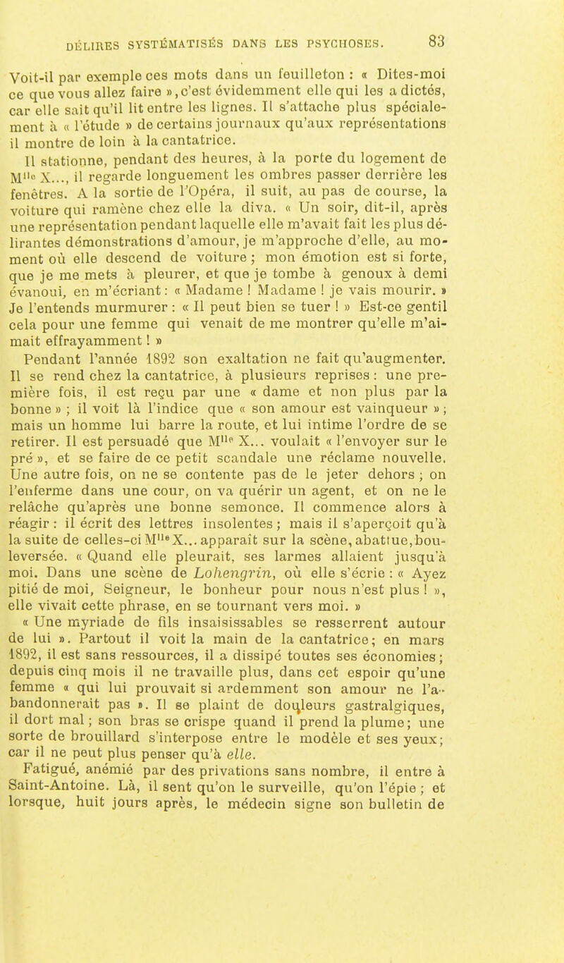 Voit-il par exemple ces mots dans un feuilleton : « Dites-moi ce que vous allez faire » .c'est évidemment elle qui les a dictés, car elle sait qu'il lit entre les lignes. Il s'attache plus spéciale- ment à « l'étude » de certains journaux qu'aux représentations il montre de loin à la cantatrice. Il stationne, pendant des heures, à la porte du logement de M X..., il regarde longuement les ombres passer derrière les fenêtres. A la sortie de l'Opéra, il suit, au pas de course, la voiture qui ramène chez elle la diva. « Un soir, dit-il, après une représentation pendant laquelle elle m'avait fait les plus dé- lirantes démonstrations d'amour, je m'approche d'elle, au mo- ment où elle descend de voiture ; mon émotion est si forte, que je me mets à pleurer, et que je tombe à genoux à demi évanoui, en m'écriant : « Madame ! Madame ! je vais mourir, i Je l'entends murmurer : « Il peut bien se tuer ! » Est-ce gentil cela pour une femme qui venait de me montrer qu'elle m'ai- mait effrayamment ! » Pendant Tannée 1892 son exaltation ne fait qu'augmenter. Il se rend chez la cantatrice, à plusieurs reprises : une pre- mière fois, il est reçu par une a dame et non plus par la bonne » ; il voit là l'indice que « son amour est vainqueur » ; mais un homme lui barre la route, et lui intime l'ordre de se retirer. Il est persuadé que M* X... voulait « l'envoyer sur le pré », et se faire de ce petit scandale une réclame nouvelle. Une autre fois, on ne se contente pas de le jeter dehors ; on l'enferme dans une cour, on va quérir un agent, et on ne le relâche qu'après une bonne semonce. Il commence alors à réagir : il écrit des lettres insolentes ; mais il s'aperçoit qu'à la suite de celles-ci M*X... apparaît sur la scène, abattue,bou- leversée. « Quand elle pleurait, ses larmes allaient jusqu'à moi. Dans une scène de Lohengrin, où elle s'écrie : « Ayez pitié de moi. Seigneur, le bonheur pour nous n'est plus ! », elle vivait cette phrase, en se tournant vers moi. » « Une myriade de fils insaisissables se resserrent autour de lui ». Partout il voit la main de la cantatrice ; en mars 1892, il est sans ressources, il a dissipé toutes ses économies ; depuis cinq mois il ne travaille plus, dans cet espoir qu'une femme « qui lui prouvait si ardemment son amour ne l'a- bandonnerait pas ». Il se plaint de douleurs gastralgiques, il dort mal ; son bras se crispe quand il prend la plume; une sorte de brouillard s'interpose entre le modèle et ses yeux; car il ne peut plus penser qu'à elle. Fatigué, anémié par des privations sans nombre, il entre à Saint-Antoine. Là, il sent qu'on le surveille, qu'on l'épie ; et lorsque, huit jours après, le médecin signe son bulletin de