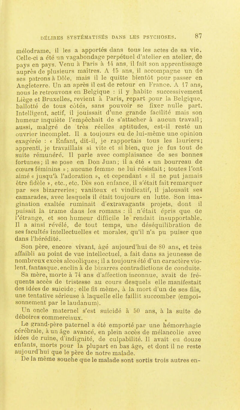 mélodrame, il les a apportés dan3 tous les actes de sa vie. Celle-ci a été un vagabondage perpétuel d'atelier en atelier, de pays en pays. Venu à Paris à 14 ans, il fait son apprentissage auprès de plusieurs maîtres. A 15 ans, il accompagne un de ses patrons à Dôle, mais il le quitte bientôt pour passer en Angleterre. Un an après il est de retour en France. A 17 ans, nous le retrouvons en Belgique : il y habite successivement Liège et Bruxelles, revient à Paris, repart pour la Belgique, ballotté de tous cotés, sans pouvoir se fixer nulle part. Intelligent, actif, il jouissait d'une grande facilité mais son humeur inquiète l'empêchait de s'attacher à aucun travail; aussi, malgré de très réelles aptitudes, est-il resté un ouvrier incomplet. Il a toujours eu de lui-même une opinion exagérée : « Enfant, dit-il, je rapportais tous les lauriers; apprenti, je travaillais si vite et si bien, que je fus tout de suite rémunéré. Il parle avec complaisance de ses bonnes fortunes ; il se pose en Don Juan ; il a été « un bourreau de cœurs féminins » ; aucune femme ne lui résistait ; toutes l'ont aimé a jusqu'à l'adoration », et cependant « il ne put jamais être fidèle », etc., etc. Dès son enfance, il s'était fait remarquer par ses bizarreries; vaniteux et vindicatif, il jalousait ses camarades, avec lesquels il était toujours en lutte. Son ima- gination exaltée ruminait d'extravagants projets, dont il puisait la trame dans les romans : il n'était épris que de l'étrange, et son humeur difficile le rendait insupportable. Il a ainsi révélé, de tout temps, une déséquilibration de ses facultés intellectuelles et morales, qu'il n'a pu puiser que dans l'hérédité. Son père, encore vivant, âgé aujourd'hui de 80 ans, et très affaibli au point de vue intellectuel, a fait dans sa jeunesse de nombreux excès alcooliques; il a toujours été d'un caractère vio- lent, fantasque, enclin à de bizarres contradictions de conduite. Sa mère, morte à 74 ans d'affection inconnue, avait de fré- quents accès de tristesse au cours desquels elle manifestait des idées de suicide; elle fit même, à la mort d'un de ses fils, une tentative sérieuse à laquelle elle faillit succomber (empoi- sonnement par le laudanum). Un oncle maternel s'est suicidé à 50 ans, à la suite de déboires commerciaux. Le grand-père paternel a été emporté par une hémorrhagie cérébrale, à un âge avancé, en plein accès de mélancolie avec idées de ruine, d'indignité, de culpabilité. Il avait eu douze enfants, morts pour la plupart en bas âge, et dont il ne reste aujourd'hui que le père de notre malade. De la même souche que le malade sont sortis trois autres en-