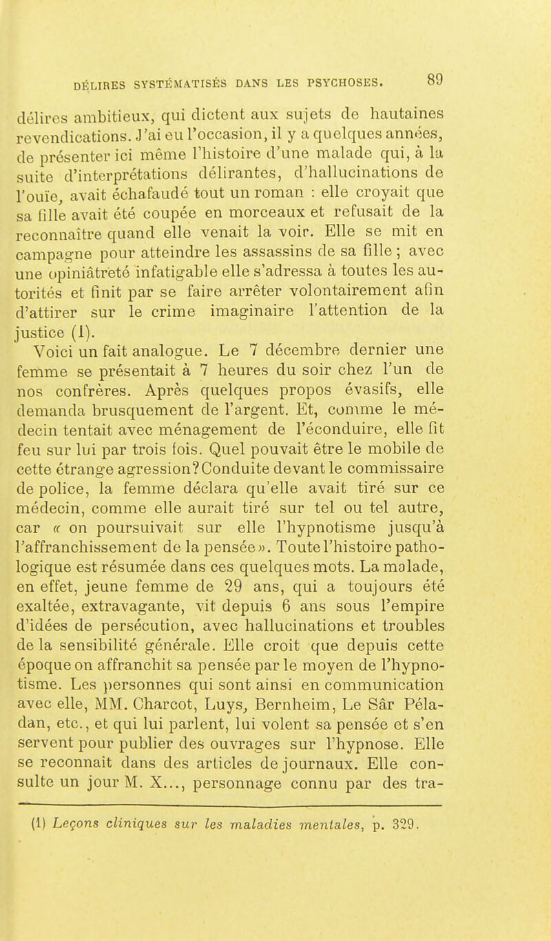 délires ambitieux, qui dictent aux sujets de hautaines revendications. J'ai eu l'occasion, il y a quelques années, de présenter ici même l'histoire d'une malade qui, à la suite d'interprétations délirantes, d'hallucinations de l'ouïe, avait échafaudé tout un roman : elle croyait que sa fille avait été coupée en morceaux et refusait de la reconnaître quand elle venait la voir. Elle se mit en campagne pour atteindre les assassins de sa fille ; avec une opiniâtreté infatigable elle s'adressa à toutes les au- torités et finit par se faire arrêter volontairement afin d'attirer sur le crime imaginaire l'attention de la justice (1). Voici un fait analogue. Le 7 décembre dernier une femme se présentait à 7 heures du soir chez l'un de nos confrères. Après quelques propos évasifs, elle demanda brusquement de l'argent. Et, comme le mé- decin tentait avec ménagement de l'éconduire, elle fît feu sur lui par trois fois. Quel pouvait être le mobile de cette étrange agression?Conduite devant le commissaire de police, la femme déclara qu'elle avait tiré sur ce médecin, comme elle aurait tiré sur tel ou tel autre, car <( on poursuivait sur elle l'hypnotisme jusqu'à l'affranchissement de la pensée». Toute l'histoire patho- logique est résumée dans ces quelques mots. La malade, en effet, jeune femme de 29 ans, qui a toujours été exaltée, extravagante, vit depuis 6 ans sous l'empire d'idées de persécution, avec hallucinations et troubles delà sensibilité générale. Elle croit que depuis cette époque on affranchit sa pensée par le moyen de l'hypno- tisme. Les })ersonnes qui sont ainsi en communication avec elle, MM. Charcot, Luys_, Bernheim, Le Sâr Péla- dan, etc., et qui lui parlent, lui volent sa pensée et s'en servent pour publier des ouvrages sur l'hypnose. Elle se reconnaît dans des articles de journaux. Elle con- sulte un jour M. X..., personnage connu par des tra- (1) Leçons cliniques sur les maladies mentales, -ç. 329.