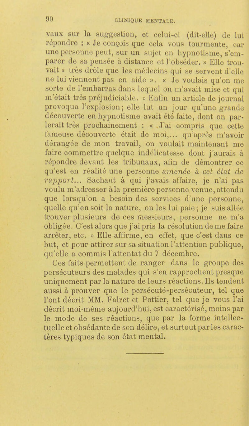 vaux sur la suggestion, et celui-ci (dit-elle) de lui répondre : « Je conçois que cela vous tourmente, car une personne peut, sur un sujet en hypnotisme, s'em- parer de sa pensée à distance et l'obséder. » Elle trou- vait « très drôle que les médecins qui se servent d'elle ne lui viennent pas en aide w. « Je voulais qu'on me sorte de l'embarras dans lequel on m'avait mise et qui m'était très préjudiciable. » Enfin un article de journal provoqua l'explosion; elle lut un jour qu'une grande découverte en hypnotisme avait été faite, dont on par- lerait très prochainement : « J'ai compris que cette fameuse découverte était de moi,... qu'après m'avoir dérangée de mon travail, on voulait maintenant me faire commettre quelque indélicatesse dont j'aurais à répondre devant les tribunaux, afin de démontrer ce qu'est en réalité une personne amenée à cet état de rapport... Sachatit à qui j'avais affaire, je n'ai pas voulu m'adresser à la première personne venue, attendu que lorsqu'on a besoin des services d'une personne, quelle qu'en soit la nature, on les lui paie; je suis allée trouver plusieurs de ces messieurs, personne ne m'a obligée. C'est alors que j'ai pris la résolution de me faire arrêter, etc. » Elle affirme, on effet, que c'est dans ce but, et pour attirer sur sa situation l'attention publique, qu'elle a commis l'attentat du 7 décembre. Ces faits permettent de ranger dans le groupe des persécuteurs des malades qui s'en rapprochent presque uniquement par la nature de leurs réactions. Ils tendent aussi à prouver que le persécuté-persécuteur, tel que l'ont décrit MM. Falret et Pottier, tel que je vous l'ai décrit moi-même aujourd'hui, est caractérisé, moins par le mode de ses réactions, que par la forme intellec- tuelle et obsédante de son délire, et surtout parles carac- tères typiques de son état mental.