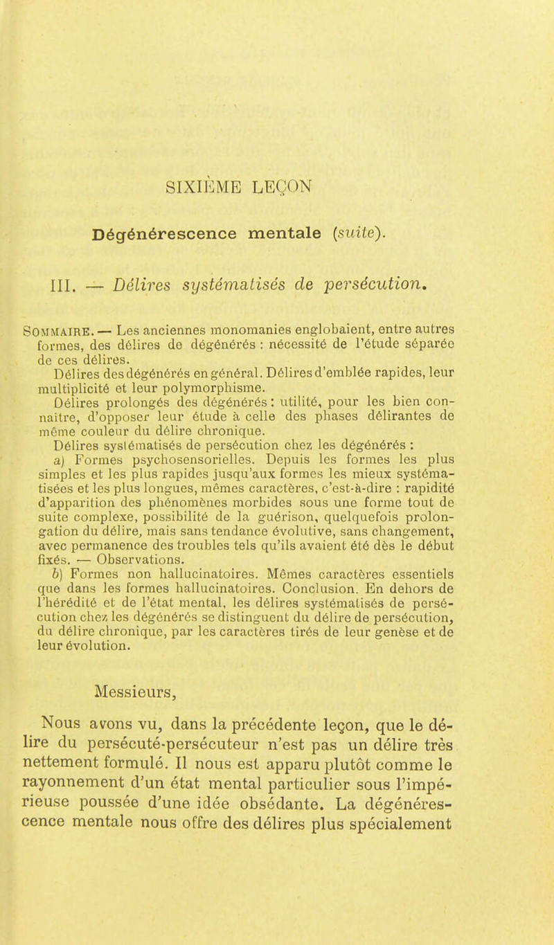 SIXIÈME LEÇON Dégénérescence mentale {suite). III, — Délires systématisés de persécution. Sommaire. — Les anciennes monomanies englobaient, entre autres formes, des dôlires de dégénérés : nécessité de l'étude séparée de ces délires. Délires des dégénérés en général. Délires d'emblée rapides, leur multiplicité et leur polymorphisme. Délires prolongés des dégénérés : utilité, pour les bien con- naître, d'opposer leur étude à celle des phases délirantes de môme couleur du délire chronique. Délires systématisés de persécution chez les dégénérés : a) Formes psychosensorielles. Depuis les formes les plus simples et les plus rapides jusqu'aux formes les mieux systéma- tisées et les plus longues, mêmes caractères, c'est-à-dii'e : rapidité d'apparition des phénomènes morbides sous une forme tout de suite complexe, possibilité de la guérison, quelquefois prolon- gation du délire, mais sans tendance évolutive, sans changement, avec permanence des troubles tels qu'ils avaient été dès le début fixés. — Observations. b) Formes non hallucinatoires. Mêmes caractères essentiels que dans les formes hallucinatoires. Conclusion. En dehors de l'hérédité et de l'état mental, les délires systématisés de persé- cution chez, les dégénérés se distinguent du délire de persécution, du délire chronique, par les caractères tirés de leur genèse et de leur évolution. Messieurs, Nous avons vu, dans la précédente leçon, que le dé- lire du persécuté-persécuteur n'est pas un délire très nettement formulé. Il nous est apparu plutôt comme le rayonnement d'un état mental particulier sous l'impé- rieuse poussée d'une idée obsédante. La dégénéres- cence mentale nous offre des délires plus spécialement