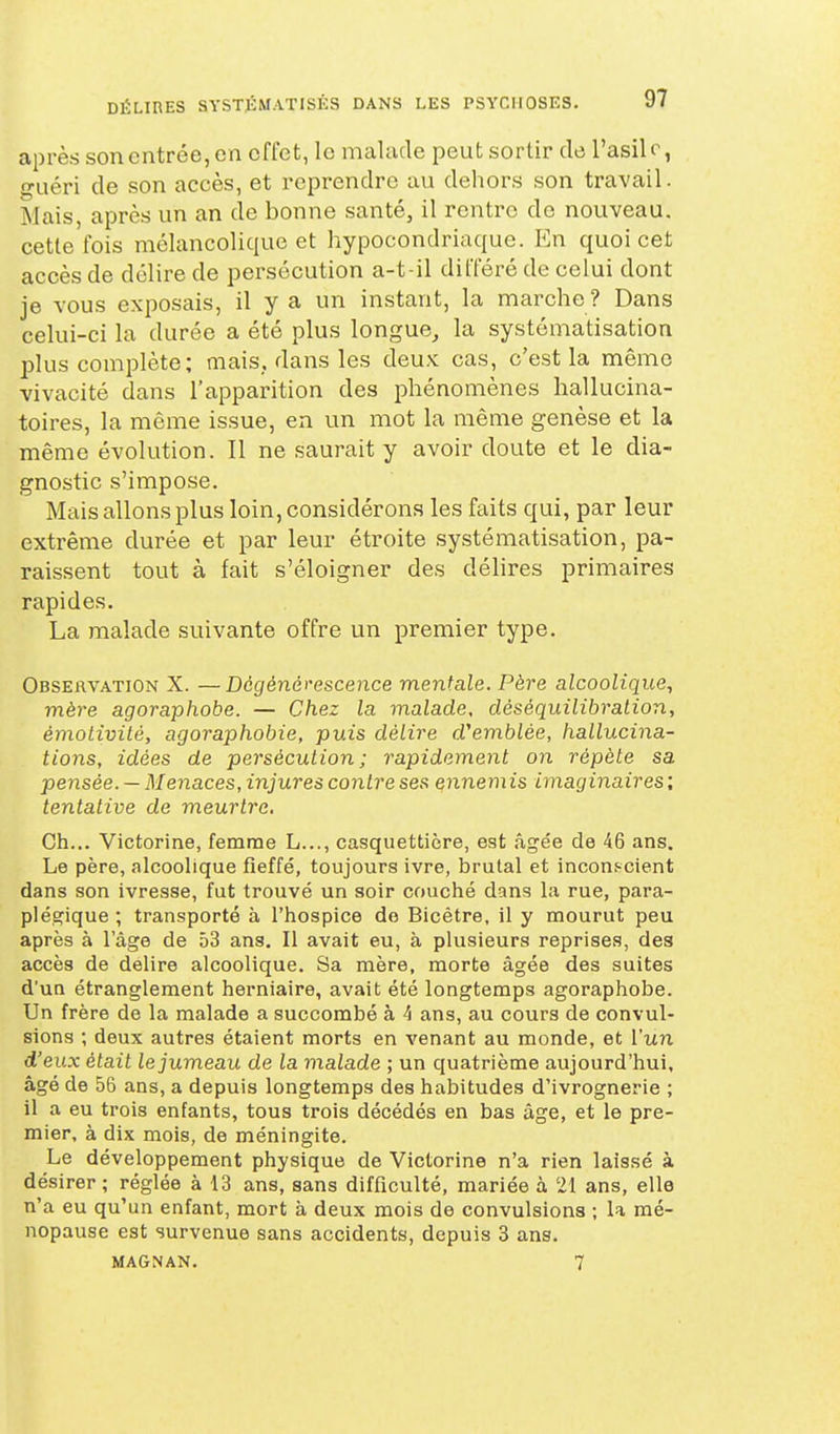 après son entrée, en effet, le malade peut sortir de l'asile, guéri de son accès, et reprendre au dehors son travail. Mais, après un an de bonne santé, il rentre de nouveau, cette'fois mélancolique et hypocondriaque. En quoi cet accès de délire de persécution a-t-il différé de celui dont je vous exposais, il y a un instant, la marche ? Dans celui-ci la durée a été plus longue, la systématisation plus complète; mais, dans les deux cas, c'est la même vivacité dans l'apparition des phénomènes hallucina- toires, la même issue, en un mot la même genèse et la même évolution. Il ne saurait y avoir doute et le dia- gnostic s'impose. Mais allons plus loin, considérons les faits qui, par leur extrême durée et par leur étroite systématisation, pa- raissent tout à fait s'éloigner des délires primaires rapides. La malade suivante offre un premier type. Observation X. —Dégénérescence mentale. Père alcoolique^ mère agoraphobe. — Chez la malade, dèséquilibralion, émotivité, agoraphobie, puis délire d^emblée, hallucina- tions, idées de persécution; rapidement on répète sa pensée. — Menaces, injures contre ses ennemis imaginaires ; tentative de meurtre. Ch... Victorine, femme L..., casquettière, est âge'e de 46 ans. Le père, alcoolique fieffé, toujours ivre, brutal et inconf-cient dans son ivresse, fut trouvé un soir couché dans la rue, para- plésfique ; transporté à l'hospice do Bicêtre, il y mourut peu après à l'âge de 53 ans. Il avait eu, à plusieurs reprises, des accès de délire alcoolique. Sa mère, morte âgée des suites d'un étranglement herniaire, avait été longtemps agoraphobe. Un frère de la malade a succombé à 4 ans, au cours de convul- sions ; deux autres étaient morts en venant au monde, et l'un d'eux était le jumeau de la malade ; un quatrième aujourd'hui, âgé de 56 ans, a depuis longtemps des habitudes d'ivrognerie ; il a eu trois enfants, tous trois décédés en bas âge, et le pre- mier, à dix mois, de méningite. Le développement physique de Victorine n'a rien laissé à désirer; réglée à 13 ans, sans difficulté, mariée à 21 ans, elle n'a eu qu'un enfant, mort à deux mois de convulsions ; la mé- nopause est survenue sans accidents, depuis 3 ans. MAGNAN. 7