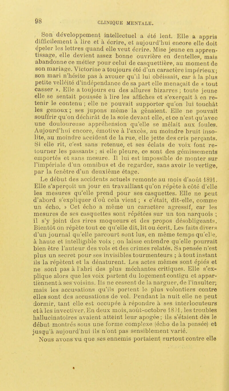 Son développement intellectuel a été lent. Elle a appris difficilement à lire et à écrire, et aujourd'hui encore elle doit épeler les lettres quand elle veut écrire. Mise jeune en appren- tissage, elle devient assez bonne ouvrière en dentelles, mais abandonne ce métier pour celui de casquettière, au moment de son mariage. Victorine a toujours été d'un caractère impérieux; son mari n'hésite pas à avouer qu'il lui obéissait, car à la plus petite velléité d'indépendance de sa part elle menaçait de « tout casser ». Elle a toujours eu des allures bizarres ; toute jeune elle se sentait poussée à lire les affiches et s'exerçait à en re- tenir le contenu ; elle ne pouvait supporter qu'on lui touchât les genoux ; ses jupons même la gênaient. Elle ne pouvait souffrir qu'on déchirât de la soie devant elle, et ce n'est qu'avec une douloureuse appréhension qu'elle se mêlait aux foules. Aujourd'hui encore, émotive à l'excès, au moindre bruit inso- lite, au moindre accident de la rue, elle jette des cris perçants. Si elle rit, c'est sans retenue, et ses éclats de voix font re- tourner les passants ; si elle pleure, ce sont des gémissements emportés et sans mesure. Il lui est impossible de monter sur l'impériale d'un omnibus et de regarder, sans avoir le vertige, par la fenêtre d'un deuxième étage. Le début des accidents actuels remonte au mois d'août 1891. Elle s'aperçoit un jour en travaillant qu'on répète à côté d'elle les mesures qu'elle prend pour ses casquettes. Elle ne peut d'abord s'expliquer d'où cela vient ; « c'était, dit-elle, comme un écho. » Cet écho a même un caractère agressif, car les mesures de ses casquettes sont répétées sur un ton narquois ; il s'y joint des rires moqueurs et des propos désobligeants. Bientôt on répète tout ce qu'elle dit, lit ou écrit. Les faits divers d'un journal qu'elle parcourt sont lus, en même temps qu'elle, à haute et intelligible voix ; on laisse entendre qu'elle pourrait bien être l'auteur des vols et des crimes relatés. Sa pensée n'est plus un secret pour ses invisibles tourmenteurs ; à tout instant ils la répètent et la dénaturent. Les actes mêmes sont épiés et ne sont pas à l'abri des plus méchantes critiques. Elle s'ex- plique alors que les voix partent du logement contigu et appar- tiènnent à ses voisins. lis ne cessent de la narguer, de l'insulter; mais les accusations qu'ils porient le plus volontiers contre elles sont des accusations de vol. Pendant la nuit elle ne peut dormir, tant elle est occupée à répondre à ses interlocuteurs et à les invectiver. En deux mois, août-octobre 18 H, les troubles hallucinatoires avaient atteint leur apogée ; ils s'étaient dès le début montrés sous une forme complexe (écho delà pensée) et jusqu'à aujourd'hui ils n'ont pas sensiblement varié. Nous avons vu que ses ennemis portaient surtout contre elle