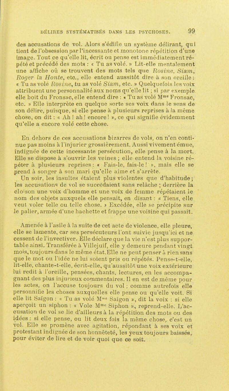 des accusations de vol. Alors s'édifie un système délirant, qui tient de l'obsession par l'incessante et monotone répétition d'une image. Tout ce qu'elle lit, écrit ou pense est immédiatement ré- pété et précédé des mots : « Tu as volé. » Lit-elle mentalement une affiche où se trouvent des mots tels que Rosine, Siam, Roger la Honte, etc., elle entend aussitôt dire à son oreille: « Tu as volé Rosine, tu as volé Siam, etc. » Quelquefois les voix attribuent une personnalité aux noms qu'elle lit ; si par exemple elle boit du Fronsac, elle entend dire : « Tu as volé M°* Fronsac, etc. » Elle interprète en quelque sorte ses voix dans le sens de son délire, puisque, si elle pense à plusieurs reprises à la même chose, on dit : « Ah ! ah ! encore ! », ce qui signifie évidemment qu'elle a encore volé cette chose. En dehors de ces accusations bizarres de vols, on n'en conti- nue pas moins à l'injurier grossièrement. Aussi vivement émue, indignée de cette incessante persécution, elle pense à la mort. Elle se dispose à s'ouvrir les veines ; elle entend la voisine ré- péter à plusieurs reprises: a Fais-le, fais-le! », mais elle se prend à songer à son mari qu'elle aime et s'arrête. Un soir, les insultes étaient plus violentes qvie d'habitude ; les accusations de vol se succédaient sans relâche ; derrière la clo'son une voix d'homme et une voix de femme répétaient le nom des objets auxquels elle pensait, en disant : a Tiens, elle veut voler telle ou telle chose. » Excédée, elle se précipite sur le palier, armée d'une hachette et frappe une voi&ine qui passait. Amenée à l'asile à la suite de cet acte de violence, elle pleure, elle se lamente, car ses persécuteurs l'ont suivie jusqu'ici et ne cessent de l'invectiver. Elle déclare que la vie n'est plus suppor- table ainsi. Transférée à Villejuif, elle y demeure pendant vingt mois, toujours dans le même état.Elle ne peut penser à rien sans que le mot ou l'idée ne lui soient pris ou répétés. Pense-t-elle, lit-elle, chante-t-elle, écrit-elle, qu'aussitôt une voix extérieure lui redit à l'oreille, pensées, chants, lectures, en les accompa- gnant des plus injurieux commentaires. Il en est de même pour les actes, on l'accuse toujours du vol ; comme autrefois elle personnifie les choses auxquelles elle pense ou qu'elle voit. Si elle lit Saigon : « Tu as volé M Saigon », dit la voix : si elle aperçoit un siphon : « Vole M''^ Siphon », reprend-elle. L'ac- cusation de vol se lie d'ailleurs à la répétition des mots ou des idées : si elle pense, ou lit deux fois la même chose, c'est un vol. Elle se promène avec agitation, répondant à ses voix et protestant indignée de son honnêteté, les yeux toujours baissés, pour éviter de lire et de voir quoi que ce soit.