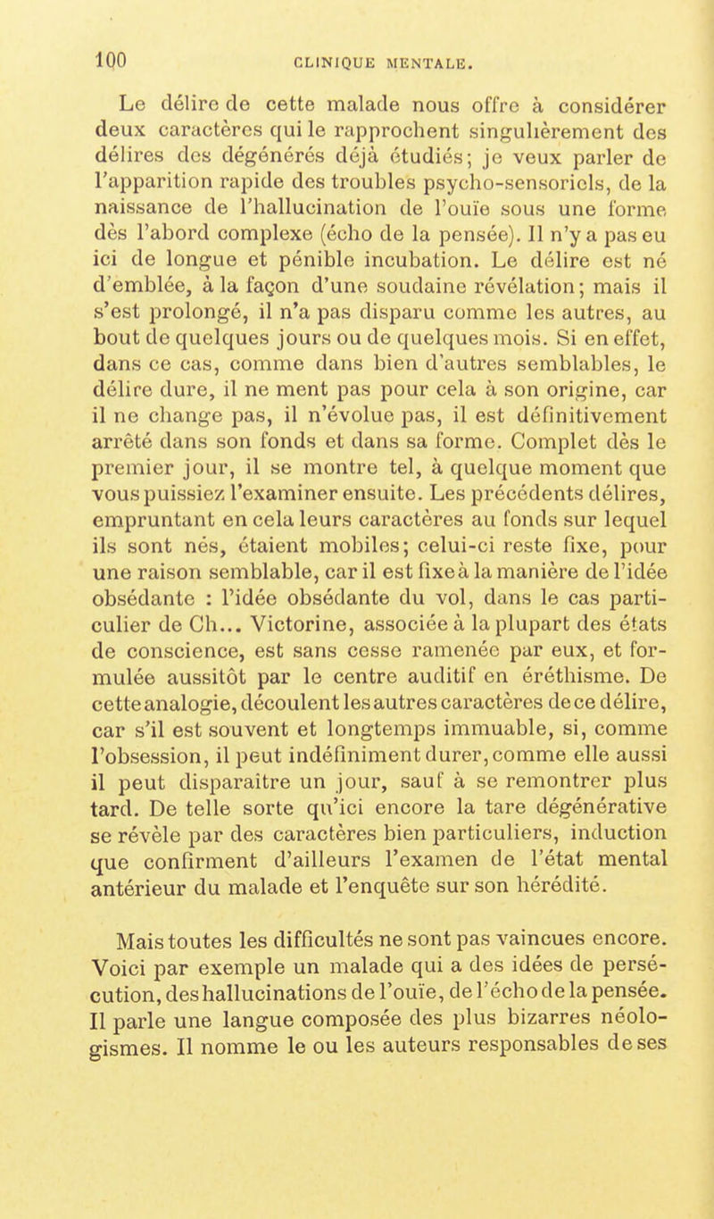 Le délire de cette malade nous offre à considérer deux caractères qui le rapprochent singulièrement des délires dos dégénérés déjà étudiés; jo veux parler de l'apparition rapide des troubles psycho-sensoriels, de la naissance de l'hallucination de l'ouïe sous une forme dès l'abord complexe (écho de la pensée). Il n'y a pas eu ici de longue et pénible incubation. Le délire est né d'emblée, à la façon d'une soudaine révélation ; mais il s'est prolongé, il n'a pas disparu comme les autres, au bout de quelques jours ou de quelques mois. Si en effet, dans ce cas, comme dans bien d'autres semblables, le délire dure, il ne ment pas pour cela à son origine, car il ne change pas, il n'évolue pas, il est définitivement arrêté dans son fonds et dans sa forme. Complet dès le premier jour, il se montre tel, à quelque moment que vous puissiez l'examiner ensuite. Les précédents délires, empruntant en cela leurs caractères au fonds sur lequel ils sont nés, étaient mobiles; celui-ci reste fixe, pour une raison semblable, car il est fixe à la manière de l'idée obsédante : l'idée obsédante du vol, dans le cas parti- culier de Ch... Victorine, associée à la plupart des états de conscience, est sans cesse ramenée par eux, et for- mulée aussitôt par le centre auditif en éréthisme. De cette analogie, découlent les autres caractères de ce délire, car s'il est souvent et longtemps immuable, si, comme l'obsession, il peut indéfiniment durer, comme elle aussi il peut disparaître un jour, sauf à se remontrer plus tard. De telle sorte qu'ici encore la tare dégénérative se révèle par des caractères bien particuliers, induction que confirment d'ailleurs l'examen de l'état mental antérieur du malade et l'enquête sur son hérédité. Mais toutes les difficultés ne sont pas vaincues encore. Voici par exemple un malade qui a des idées de persé- cution, des hallucinations de l'ouïe, de l'écho de la pensée. Il parle une langue composée des plus bizarres néolo- gismes. Il nomme le ou les auteurs responsables de ses