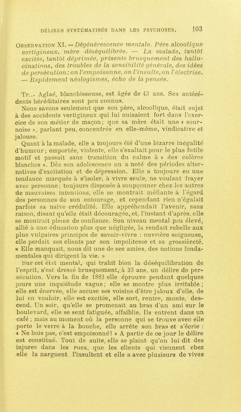 Observation XI. — Dégé7ié)'esce?ice mentale. Père alcoolique vertigineux, mère déséquilibrée. — La malade, tantôt excitée, tantôt déprimée, présente brusquement des hallu- cinations, des troubles de la sensibilité générale, des idées de persécution: on l'empoisonne, on l'insulte, on l'électrise. — Rapidement néologismes, écho de la pensée. Tr... Aglaé, blanchisseuse, est âgée de 43 ans. Ses antécé- dents héréiiitaires sont peu connus. Nous savons seulement que son père, alcoolique, était sujet à des accidents vertigineux qui lui nuisaient fort dans l'exer- cice de son métier de maçon; que sa mère était une « sour- noise », parlant peu, concentrée en elle-même, vindicative et jalouse. Quant à la malade, elle a toujours été d'une bizarre inégalité d'humeur; emportée, violente, elle s'exaltait pour le plus futile motif et passait sans transition du calme à « des colères blanches ». Dès son adolescence on a noté des périodes alter- natives d'excitation et de dépression. Elle a toujours eu une tendance marquée à s'isoler, à vivre seule, ne voulant frayer avec personne ; toujours disposée à soupçonner chez les autres de mauvaises intentions, elle se montrait méfiante à l'égard des personnes de son entourage, et cependant rien n'égalait parfois sa naïve crédulité. Elle appréhendait l'avenir, sans raison, disant qu'elle était découragée, et, l'instant d'après, elle se montrait pleine de confiance. Son niveau mental peu élevé, allié à une éducation plus que négligée, la rendait rebelle aux plus vulgaii'es principes de savoir-vivre : ouvrière soigneuse, elle perdait ses clients par son impolitesse et sa grossièreté. « Elle manquait, nous dit vine de ses amies, des notions fonda- mentales qui dirigent la vie. » Sur cet état mental, qui trahit bien la déséquilibration de l'esprit, s'est dressé brusquement,'à 33 ans, un délire de per- sécution. Vers la fin de 1883 elle éprouve pendant quelques jours une inquiétude vague; elle se montre plus irritable; elle est énervée, elle accuse ses voisins d'être jaloux d'elle, de lui en vouloir, elle est excitée, elle sort, rentre, monte, des- cend. Un soir, qu'elle se promenait au bras d'un ami sur le boulevard, elle se sent fatiguée, affaiblie. Ils entrent dans un café ; mais au moment où la personne qui se trouve avec elle porte le verre à la bouche, elle arrête son bras et s'écrie : t Ne bois pas, c'est empoisonné! » A partir de ce jour le délire est constitué. Tout de suite, elle se plaint qu'on lui dit des injures dans les rues, que les clients qui viennent chez elle la narguent l'insultent et elle a avec plusieurs de vives