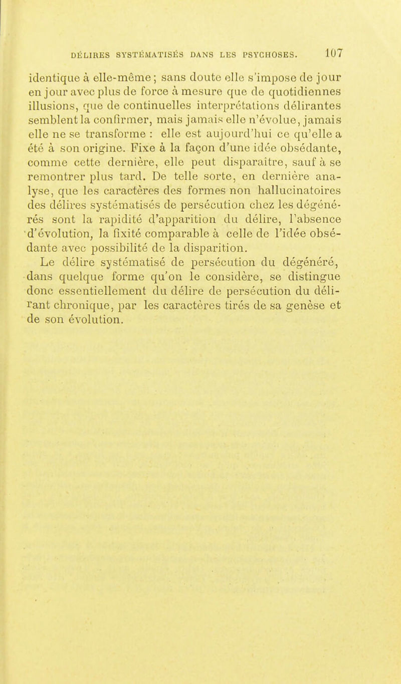 identique à elle-même; sans cloute elle s'impose de jour en jour avec plus de force à mesure que de quotidiennes illusions, que de continuelles interprétations délirantes semblent la confirmer, mais jamais elle n'évolue, jamais elle ne se transforme : elle est aujourd'hui ce qu'elle a été à son origine. Fixe à la façon d'une idée obsédante, comme cette dernière, elle peut disparaître, sauf à se remontrer plus tard. De telle sorte, en dernière ana- lyse, que les caractères des formes non hallucinatoires des délires systématisés de persécution chez les dégéné- rés sont la rapidité d'apparition du délire, l'absence d'évolution, la fixité comparable à celle de l'idée obsé- dante avec possibilité de la disparition. Le délire systématisé de persécution du dégénéré, dans quelque forme qu'on le considère, se distingue donc essentiellement du délire de persécution du déli- rant chronique, par les caractères tirés de sa genèse et de son évolution.