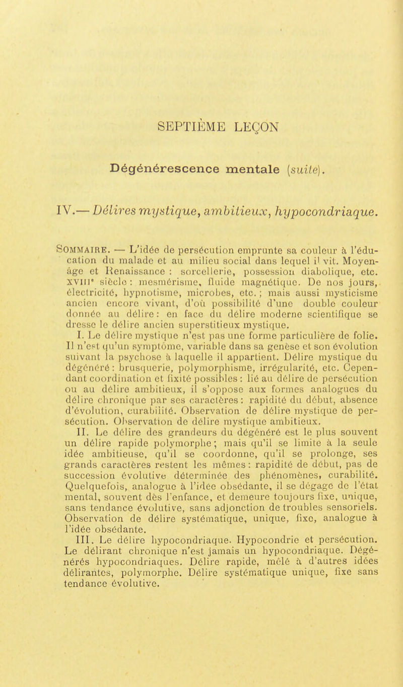 SEPTIÈME LEÇON Dégénérescence mentale [suite). IV.— Délires mystique, ambitieux, hypocondriaque. Sommaire. — L'idée de persécution emprunte sa couleur à l'édu- cation du malade et au milieu social dans lequel i' vit. Moyen- âge et Renaissance : sorcellerie, possession diabolique, etc. XVIII' siècle: mesmérisme, l'iuide magnétique. De nos jours, électricité, hypnotisme, microijes, etc. ; mais aussi mysticisme ancien encore vivant, d'où possibilité d'une double couleur donnée au délire: en face du délire moderne scientifique se dresse le délire ancien superstitieux mystique. I. Le délire mystique n'est pas une forme particulière de folie. Il n'est qu'un syniplôme, variable dans sa genèse et son évolution suivant la psychose à laquelle il appartient. Délire mystique du dégénéré : brusquerie, polymorphisme, irrégularité, etc. Cepen- dant coordination et fixité possibles : lié au délire de persécution ou au délire am.bitieux, il s'oppose aux formes analogues du délire chronique par ses caractères: rapidité du dél)ut, absence d'évolution, curaijiiilé. Observation de délire mystique de per- sécution. Observation de délire mystique ambitieux. IL Le délire des grandeurs du dégénéré est le plus souvent un délire rapide polymorphe ; mais qu'il se limite à la seule idée ambitieuse, qu'il se coordonne, qu'il se prolonge, ses grands caractères restent les mêmes : rapidité de début, pas de succession évolutive déterminée des phénomènes, curabilité. Quelquefois, analogue à l'idée obsédante, il se dégage de l'étal mental, souvent dès l'enfance, et demeure toujours lixe, unique, sans tendance évolutive, sans adjonction de troubles sensoriels. Observation de délire systématique, unique, fixe, analogue à l'idée obsédante. III. Le délire hypocondriaque. Hypocondrie et persécution. Le délirant chronique n'est jamais un hypocondriaque. Dégé- nérés hypocondriaques. Délire rapide, mêlé à d'autres idées délirantes, polymorphe. Délire systématique unique, fixe sans tendance évolutive.