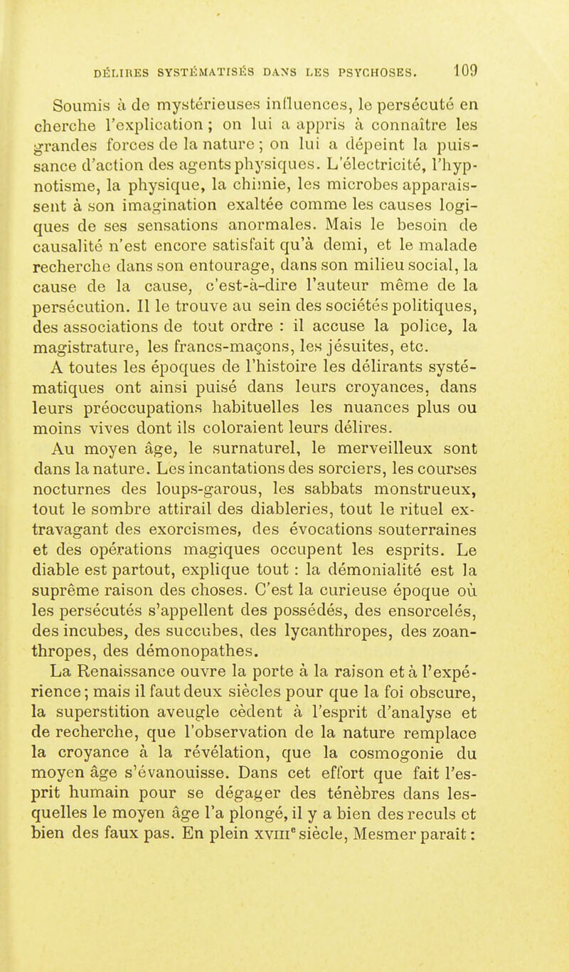 Soumis à de mystérieuses influences, le persécuté en cherche l'expliccition ; on lui a appris à connaître les grandes forces de la nature ; on lui a dépeint la puis- sance d'action des agents physiques. L'électricité, l'hyp- notisme, la physique, la chimie, les microbes apparais- sent à son imagination exaltée comme les causes logi- ques de ses sensations anormales. Mais le besoin de causalité n'est encore satisfait qu'à demi, et le malade recherche dans son entourage, dans son milieu social, la cause de la cause, c'est-à-dire l'auteur même de la persécution. Il le trouve au sein des sociétés politiques, des associations de tout ordre : il accuse la police, la magistrature, les francs-maçons, les jésuites, etc. A toutes les époques de l'histoire les délirants systé- matiques ont ainsi puisé dans leurs croyances, dans leurs préoccupations habituelles les nuances plus ou moins -vives dont ils coloraient leurs délires. Au moyen âge, le surnaturel, le merveilleux sont dans la nature. Les incantations des sorciers, les courses nocturnes des loups-garous, les sabbats monstrueux, tout le sombre attirail des diableries, tout le rituel ex- travagant des exorcismes, des évocations souterraines et des opérations magiques occupent les esprits. Le diable est partout, explique tout : la démonialité est la suprême raison des choses. C'est la curieuse époque où les persécutés s'appellent des possédés, des ensorcelés, des incubes, des succubes, des lycanthropes, des zoan- thropes, des démonopathes. La Renaissance ouvre la porte à la raison et à l'expé- rience ; mais il faut deux siècles pour que la foi obscure, la superstition aveugle cèdent à l'esprit d'analyse et de recherche, que l'observation de la nature remplace la croyance à la révélation, que la cosmogonie du moyen âge s'évanouisse. Dans cet effort que fait l'es- prit humain pour se dégager des ténèbres dans les- quelles le moyen âge l'a plongé, il y a bien des reculs et bien des faux pas. En plein xviii* siècle, Mesmer parait :