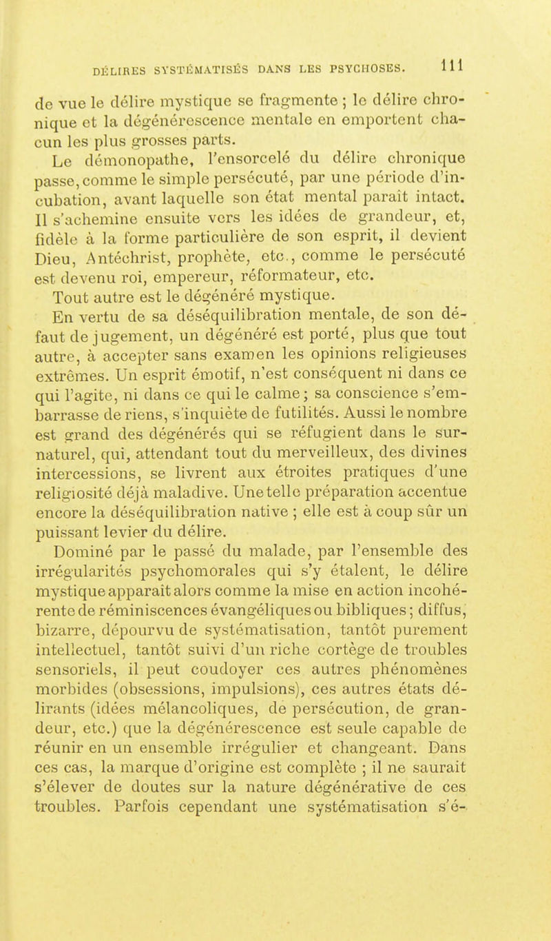 de vue le délire mystique se fragmente ; le délire chro- nique et la dégénérescence mentale en emportent cha- cun les plus grosses parts. Le démonopathe, l'ensorcelé du délire chronique passe, comme le simple persécuté, par une période d'in- cubation, avant laquelle son état mental paraît intact. Il s'achemine ensuite vers les idées de grandeur, et, fidèle à la forme particulière de son esprit, il devient Dieu, Antéchrist, prophète, etc., comme le persécuté est devenu roi, empereur, réformateur, etc. Tout autre est le dégénéré mystique. En vertu de sa déséquilibration mentale, de son dé- faut de jugement, un dégénéré est porté, plus que tout autre, à accepter sans examen les opinions religieuses extrêmes. Un esprit émotif, n'est conséquent ni dans ce qui l'agite, ni dans ce qui le calme; sa conscience s'em- barrasse de riens, s'inquiète de futilités. Aussi le nombre est grand des dégénérés qui se réfugient dans le sur- naturel, qui, attendant tout du merveilleux, des divines intercessions, se livrent aux étroites pratiques d'une religiosité déjà maladive. Une telle préparation accentue encore la déséquilibration native ; elle est à coup sûr un puissant levier du délire. Dominé par le passé du malade, par l'ensemble des irrégularités psychomorales qui s'y étalent, le délire mystique apparaît alors comme la mise en action incohé- rente de réminiscences évangéliques ou bibliques ; diffus, bizarre, dépourvu de systématisation, tantôt purement intellectuel, tantôt suivi d'un riche cortège de troubles sensoriels, il peut coudoyer ces autres phénomènes morbides (obsessions, impulsions), ces autres états dé- lirants (idées mélancoliques, de persécution, de gran- deur, etc.) que la dégénérescence est seule capable de réunir en un ensemble irrégulîer et changeant. Dans ces cas, la marque d'origine est complète ; il ne saurait s'élever de doutes sur la nature dégénérative de ces troubles. Parfois cependant une systématisation s'é-