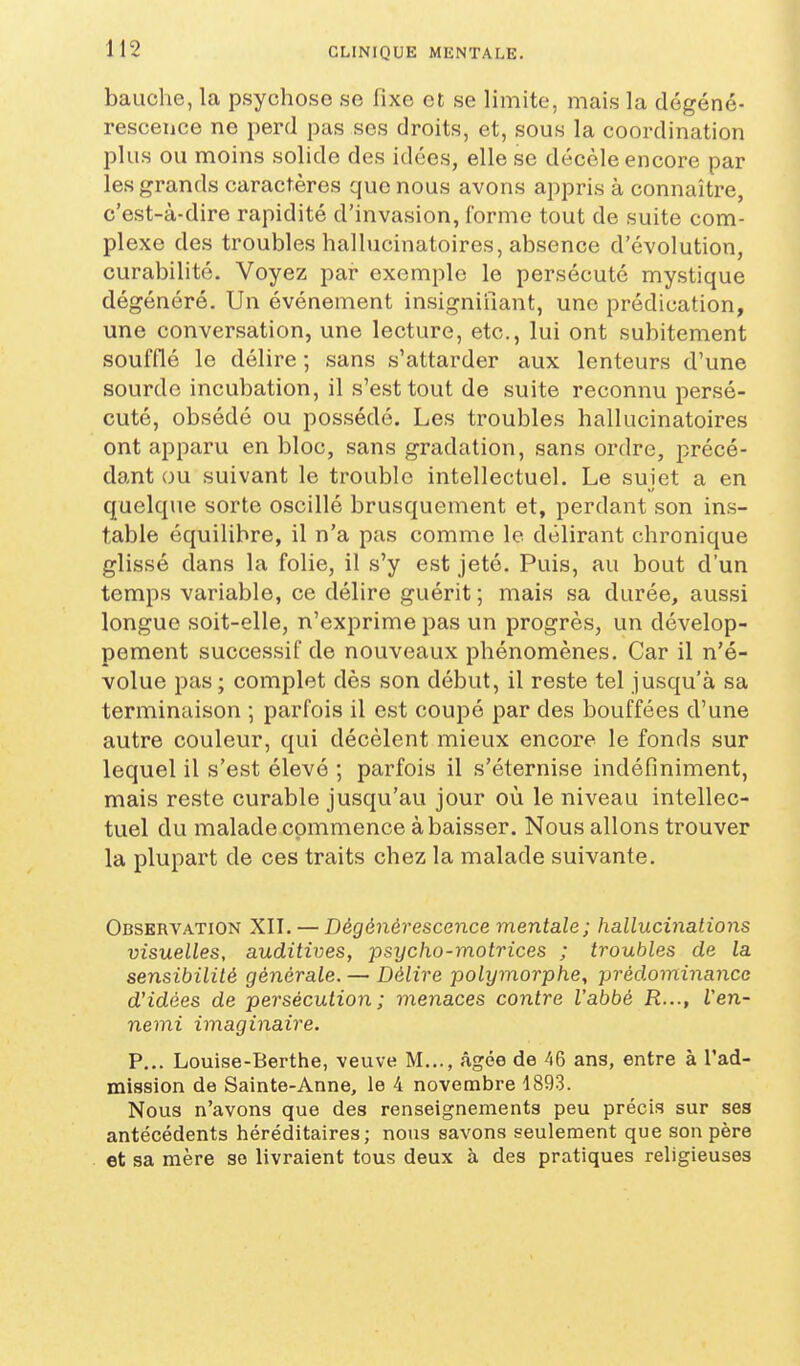 bauche, la psychose se fixe et se limite, mais la dégéné- rescence ne perd pas ses droits, et, sous la coordination plus ou moins solide des idées, elle se décèle encore par les grands caractères que nous avons appris à connaître, c'est-à-dire rapidité d'invasion, l'orme tout de suite com- plexe des troubles hallucinatoires, absence d'évolution, curabilité. Voyez par exemple le persécuté mystique dégénéré. Un événement insignifiant, une prédication, une conversation, une lecture, etc., lui ont subitement soufflé le délire ; sans s'attarder aux lenteurs d'une sourde incubation, il s'est tout de suite reconnu persé- cuté, obsédé ou possédé. Les troubles hallucinatoires ont apparu en bloc, sans gradation, sans ordre, jîrécé- dant ou suivant le trouble intellectuel. Le suiet a en quelque sorte oscillé brusquement et, perdant son ins- table équilibre, il n'a pas comme le délirant chronique glissé dans la folie, il s'y est jeté. Puis, au bout d'un temps variable, ce délire guérit ; mais sa durée, aussi longue soit-elle, n'exprime pas un progrès, un dévelop- pement successif de nouveaux phénomènes. Car il n'é- volue pas; complet dès son début, il reste tel jusqu'à sa terminaison ; parfois il est coupé par des bouffées d'une autre couleur, qui décèlent mieux encore le fonds sur lequel il s'est élevé ; parfois il s'éternise indéfiniment, mais reste curable jusqu'au jour où le niveau intellec- tuel du malade commence à baisser. Nous allons trouver la plupart de ces traits chez la malade suivante. Observation XII. — Dégénérescence mentale ; hallucinations visuelles, auditives, psycho-motrices ; troubles de la sensibilité générale. — Délire polymorphe^ prédominance d'idées de persécution ; menaces contre l'abbé R..., Ven- nemi imaginaire. P... Louise-Berthe, veuve M..., âgée de 46 ans, entre à l'ad- mission de Sainte-Anne, le 4 novembre 1893. Nous n'avons que des renseignements peu précis sur ses antécédents héréditaires; nous savons seulement que son père et sa mère se livraient tous deux à des pratiques religieuses