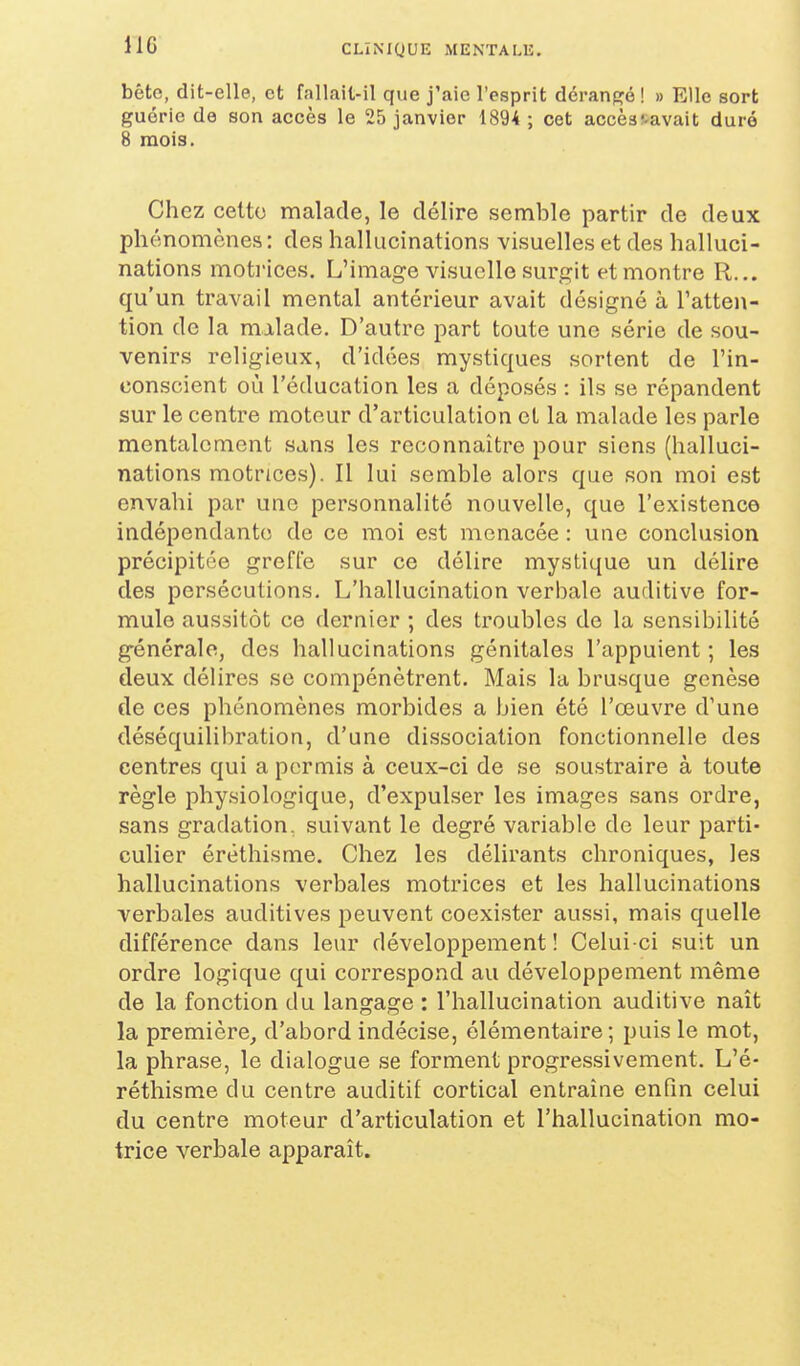 bête, dit-elle, et fallait-il que j'aie l'esprit déranpjé ! » Elle sort guérie de son accès le 25 janvier 1894 ; cet accèstavait duré 8 mois. Chez cette malade, le délire semble partir de deux phénomènes: des hallucinations visuelles et des halluci- nations motrices. L'image visuelle surgit et montre R... qu'un travail mental antérieur avait désigné à l'atten- tion de la milade. D'autre part toute une série de sou- venirs religieux, d'idées mystiques sortent de l'in- conscient où l'éducation les a déposés : ils se répandent sur le centre moteur d'articulation et la malade les parle mentalement sans les reconnaître pour siens (halluci- nations motrices). Il lui semble alors que son moi est envahi par une personnalité nouvelle, que l'existence indépendante; de ce moi est menacée : une conclusion précipitée greffe sur ce délire mystique un délire des persécutions. L'hallucination verbale auditive for- mule aussitôt ce dernier ; des troubles de la sensibilité générale, des hallucinations génitales l'appuient; les deux déUres se compénctrent. Mais la brusque genèse de ces phénomènes morbides a bien été l'œuvre d'une déséquilibration, d'une dissociation fonctionnelle des centres qui a permis à ceux-ci de se soustraire à toute règle physiologique, d'expulser les images sans ordre, sans gradation, suivant le degré variable de leur parti- culier éréthisme. Chez les délirants chroniques, les hallucinations verbales motrices et les hallucinations verbales auditives peuvent coexister aussi, mais quelle différence dans leur développement ! Celui-ci suit un ordre logique qui correspond au développement même de la fonction du langage : l'hallucination auditive naît la première^ d'abord indécise, élémentaire; puis le mot, la phrase, le dialogue se forment progressivement. L'é- réthisme du centre auditif cortical entraîne enfin celui du centre moteur d'articulation et l'hallucination mo- trice verbale apparaît.