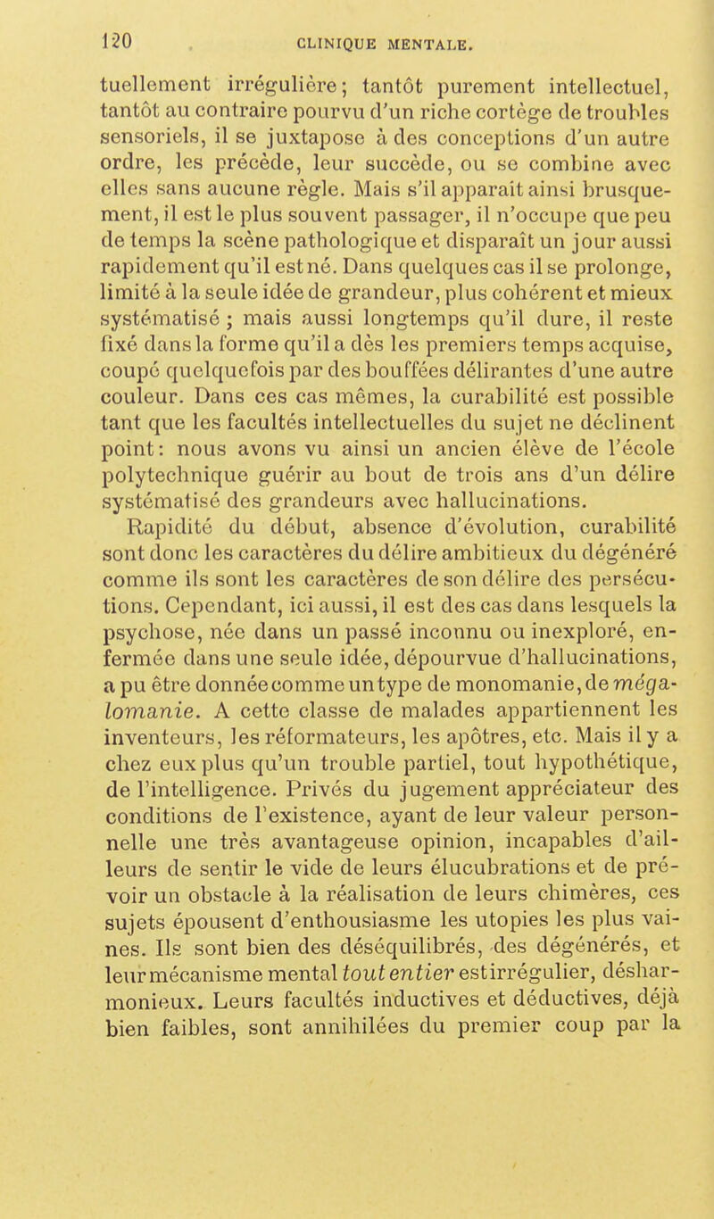 tuellcment irrégulière; tantôt purement intellectuel, tantôt au contraire pourvu d'un riche cortège de troubles sensoriels, il se juxtapose à des conceptions d'un autre ordre, les précède, leur succède, ou se combine avec elles sans aucune règle. Mais s'il apparaît ainsi brusque- ment, il est le plus souvent passager, il n'occupe que peu de temps la scène pathologique et disparaît un jour aussi rapidement qu'il est né. Dans quelques cas il se prolonge, limité à la seule idée de grandeur, plus cohérent et mieux systématisé ; mais aussi longtemps qu'il dure, il reste fixé dans la forme qu'il a dès les premiers temps acquise, coupé quelquefois par des bouffées délirantes d'une autre couleur. Dans ces cas mêmes, la curabilité est possible tant que les facultés intellectuelles du sujet ne déclinent point: nous avons vu ainsi un ancien élève de l'école polytechnique guérir au bout de trois ans d'un délire systématisé des grandeurs avec hallucinations. Rapidité du début, absence d'évolution, curabilité sont donc les caractères du délire ambitieux du dégénéré comme ils sont les caractères de son délire des persécu- tions. Cependant, ici aussi, il est des cas dans lesquels la psychose, née dans un passé inconnu ou inexploré, en- fermée dans une seule idée, dépourvue d'hallucinations, a pu être donnée comme un type de monomanie, de me'gf a- lomanie. A cette classe de malades appartiennent les inventeurs, les réformateurs, les apôtres, etc. Mais il y a chez eux plus qu'un trouble partiel, tout hypothétique, de l'inteUigence. Privés du jugement appréciateur des conditions de l'existence, ayant de leur valeur person- nelle une très avantageuse opinion, incapables d'ail- leurs de sentir le vide de leurs élucubrations et de pré- voir un obstacle à la réalisation de leurs chimères, ces sujets épousent d'enthousiasme les utopies les plus vai- nes. Ils sont bien des déséquilibrés, des dégénérés, et leur mécanisme mental fout entier estirrégulier, déshar- monieux. Leurs facultés inductives et déductives, déjà bien faibles, sont annihilées du premier coup par la