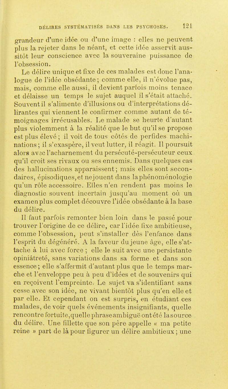 grandeur d'une idée ou d'une image : elles ne peuvent plus la rejeter dans le néant, et celte idée asservit aus- sitôt leur conscience avec la souveraine puissance de l'obsession. Le délire unique et fixe de ces malades est donc l'ana- logue de l'idée obsédante; comme elle, il n'évolue pas, mais, comme elle aussi, il devient parfois moins tenace et délaisse un temps le sujet auquel il s'était attaché. Souvent il s'alimente d'illusions ou d'interprétations dé- lirantes qui viennent le confirmer comme autant de té- moignages irrécusables. Le malade se heurte d'autant plus violemment à la réalité que le but qu'il se propose est plus élevé ; il voit de tous côtés de perfides machi- nations ; il s'exaspère, il veut lutter, il réagit. Il poursuit alors av3c l'acharnement du persécuté-persécuteur ceux qu'il croit ses rivaux ou ses ennemis. Dans quelques cas des hallucinations apparaissent ; mais elles sont secon- daires, épisodiques,et nejouent dans laphénoménologie qu'un rôle accessoire. Elles n'en rendent pas moins le diagnostic souvent incertain jusqu'au moment où un examen plus complet découvre l'idée obsédante à la base du délire. II faut parfois remonter bien loin dans le passé pour trouver l'origine de ce délire, car l'idée fixe ambitieuse, comme l'obsession, peut s'installer dès l'enfance dans l'esprit du dégénéré. A la faveur du jeune âge, elle s'at- tache à lui avec force ; elle le suit avec une persistante opiniâtreté, sans variations dans sa forme et dans son essence ; elle s'affermit d'autant plus que le temps mar- che et l'enveloppe peu à peu d'idées et de souvenirs qui en reçoivent l'empreinte. Le sujet va s'identifîant sans cesse avec son idée, ne vivant bientôt plus qu'en elle et par elle. Et cependant on est surpris, en étudiant ces malades, devoir quels événements insignifiants, quelle rencontre fortuite,quellephraseambiguëontété lasource du délire. Une fillette que son père appelle « ma petite reine » part de là pour figurer un délire ambitieux ; une