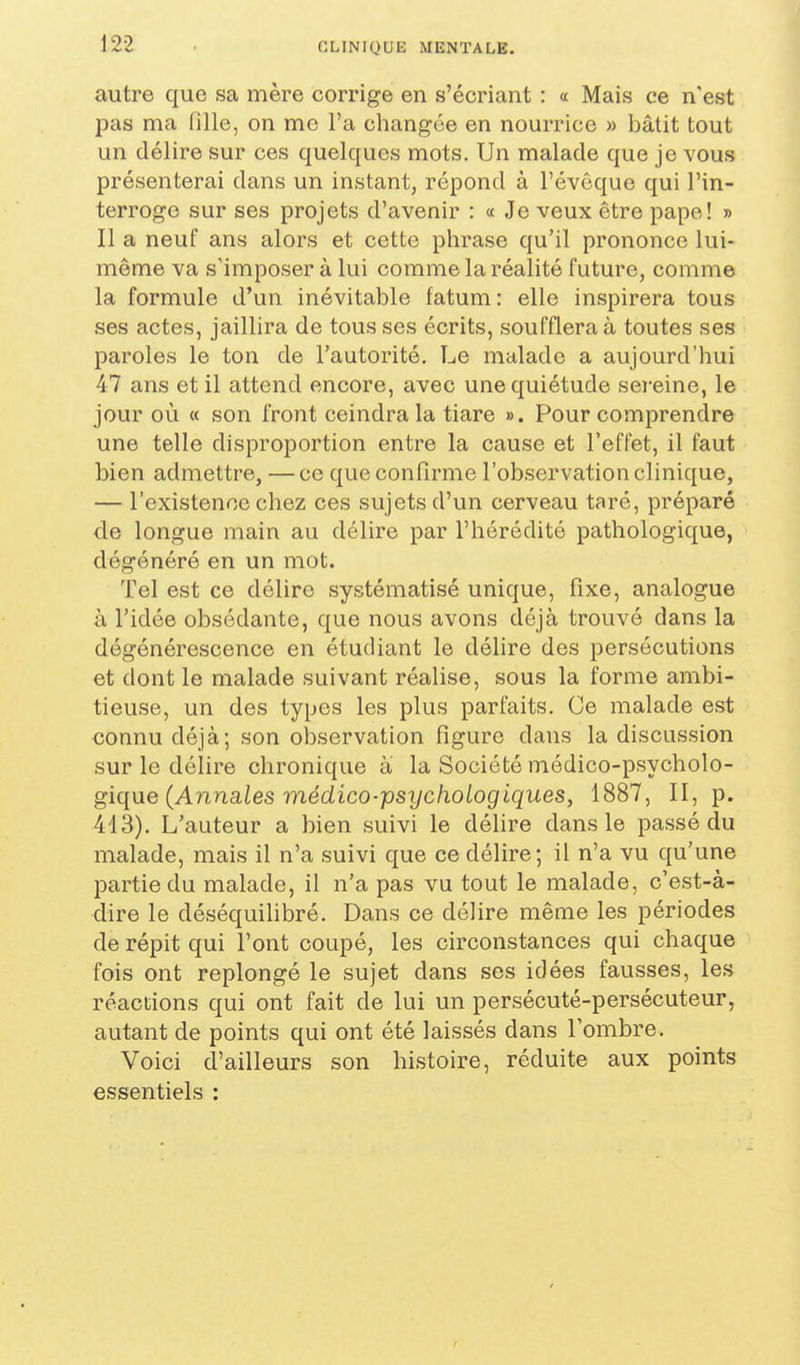 autre que sa mère corrige en s'écriant : « Mais ce n'est pas ma fille, on me l'a changée en nourrice » bâtit tout un délire sur ces quelques mots. Un malade que je vous présenterai dans un instant, répond à l'évêquo qui l'in- terroge sur ses projets d'avenir : « Je veux être pape! » Il a neuf ans alors et cette phrase qu'il prononce lui- même va s'imposer à lui comme la réalité future, comme la formule d'un inévitable fatum: elle inspirera tous ses actes, jaillira de tousses écrits, soufflera à toutes ses paroles le ton de l'autorité. Le malade a aujourd'hui 47 ans et il attend encore, avec une quiétude sereine, le jour où a son front ceindra la tiare ». Pour comprendre une telle disproportion entre la cause et l'effet, il faut bien admettre, —ce que confirme l'observation clinique, — l'existence chez ces sujets d'un cerveau taré, préparé de longue main au délire par l'hérédité pathologique, dégénéré en un mot. Tel est ce délire systématisé unique, fixe, analogue à l'idée obsédante, que nous avons déjà trouvé dans la dégénérescence en étudiant le délire des persécutions et dont le malade suivant réalise, sous la forme ambi- tieuse, un des types les plus parfaits. Ce malade est connu déjà; son observation figure dans la discussion sur le délire chronique à la Société médico-psycholo- gique (Annaies médico-psTyc/ioiogigues, 1887, II, p. 413). L'auteur a bien suivi le déhre dans le passé du malade, mais il n'a suivi que ce délire; il n'a vu qu'une partie du malade, il n'a pas vu tout le malade, c'est-à- dire le déséquihbré. Dans ce délire même les périodes de répit qui l'ont coupé, les circonstances qui chaque fois ont replongé le sujet dans ses idées fausses, les réactions qui ont fait de lui un persécuté-persécuteur, autant de points qui ont été laissés dans l'ombre. Voici d'ailleurs son histoire, réduite aux points essentiels :