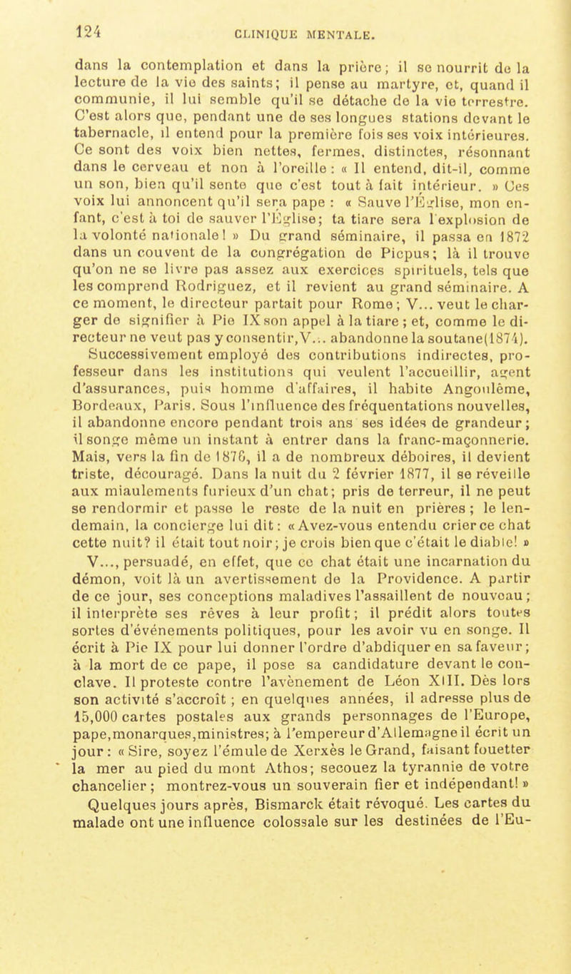 dans la contemplation et dans la prière ; il se nourrit de la lecture de la vie des saints; il pense au martyre, et, quand il communie, il lui semble qu'il se détache de la vie terrestre. C'est alors que, pendant une de ses longues stations devant le tabernacle, il entend pour la première fois ses voix intérieures. Ce sont des voix bien nettes, fermes, distinctes, résonnant dans le cerveau et non à l'oreille : « Il entend, dit-il, comme un son, bien qu'il sente que c'est tout à fait intérieur. » Ces voix lui annoncent qu'il sera pape : « Sauve l'E'.rlise, mon en- fant, c'est à toi de sauver rEi,'lise; ta tiare sera l explDsion de la volonté nationale 1 » Du crrand séminaire, il passa en 1872 dans un couvent de la congrégation de Picpus; là il trouve qu'on ne se livre pas assez aux exercices spirituels, tels que les comprend Rodriguez, et il revient au grand séminaire. A ce moment, le directeur partait pour Rome ; V... veut le char- ger de signifier à Pie IX son appel à la tiare ; et, comme le di- recteur ne veut pas y consentir, V... abandonne la soutane(1874). Successivement employé des contributions indirectes, pro- fesseur dans les institutions qui veulent l'accueillir, agent d'assurances, pui'» homme d'affaires, il habite Angonlème, Bordeaux, Paris. Sous l'influence des fréquentations nouvelles, il abandonne encore pendant trois ans ses idées de grandeur; il songe même un instant à entrer dans la franc-maçonnerie. Mais, vers la fin de 187G, il a de nombreux déboires, il devient triste, découragé. Dans la nuit du 2 février 1877, il se réveille aux miaulements furieux d'un chat; pris de terreur, il ne peut se rendormir et passe le reste de la nuit en prières ; le len- demain, la concierge lui dit: «Avez-vous entendu crier ce chat cette nuit? il était tout noir ; je crois bien que c'était le diable! » V..., persuadé, en effet, que ce chat était une incarnation du démon, voit là un avertissement de la Providence. A partir de ce jour, ses conceptions maladives l'assaillent de nouveau; il interprète ses rêves à leur profit; il prédit alors toutes sortes d'événements politiques, pour les avoir vu en songe. Il écrit à Pie IX pour lui donner l'ordre d'abdiquer en sa faveur; à la mort de ce pape, il pose sa candidature devant le con- clave. Il proteste contre l'avènement de Léon XlII. Dès lors son activité s'accroît ; en quelques années, il adresse plus de 15,000 cartes postales aux grands personnages de l'Europe, pape,monarques,ministres; à l'empereur d'Allemagne il écrit un jour: «Sire, soyez l'émule de Xerxès le Grand, faisant fouetter * la mer au pied du mont Athos; secouez la tyrannie de votre chancelier; montrez-vous un souverain fier et indépendant! » Quelques jours après, Bismarck était révoqué. Les cartes du malade ont une influence colossale sur les destinées de l'Eu-