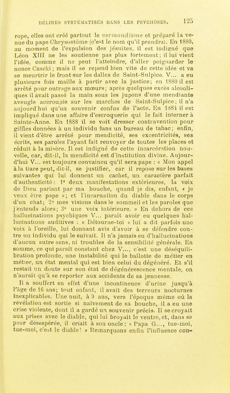 rope, elles ont créé partout le vei-mondisma et préparé la ve- nue du pape Chrysostôme (c'est le nom qu'il prendra). En 1880, au moment de l'expulsion des jésuites, il est indigné que Léon XIII ne les soutienne pas plus fortement; il lui vient l'idée, comme il ne peut l'atteindre, d'aller poignarder le nonce Czacki ; mais il se repend bien vite de cette idée et va se meurtrir le front sur les dalles de Saint-Sulpice. V... a eu plusieurs fois maille à partir avec la justice; en 1880 11 est arrêté pour outmge aux mœurs; après quelques excès alcooli- ques il avait passé la main sous les jupons d'une mendiante aveugle accroupie sur les marches de Saint-Sulpice ; il n'a aujourd'hui qu'un souvenir confus de l'acte. En ld84 il est impliqué dans une affaire d'escroquerie qui le fait interner à Sainte-Anne. En 1888 il se voit dresser contravention pour giffles données à un individu dans un bureau de tabac; enfin, il vient d'être arrêté pour mendicité, ses excentricités, ses écrits, ses paroles l'ayant fait renvoyer de toutes les places et réduit à la mi'=;ère. Il est indigné de cette incarcération nou- velle, car, dit-il, la mendicité est d'institution divine. Aujour- d'hui V... est toujours convaincu qu'il sera pape : « Mon appel à la tiare peut, dit-il, se justifier, car il repose sur les bases suivantes qui lui donnent un cachet, un caractère parfait d'authenticité : 1° deux manifestations extérieures, la voix de Dieu parlant par ma bouche, quand je dis, enfant, * je veux être pape »; et l'incarnation du diable dans le corps d'un chat; 2» mes visions dans le sommeil et les paroles que j'entends alors; 3» une voix intérieure. » En dehors de ces hallucinations psychiques V... paraît avoir eu quelques hal- lucinations auditives : « Détourne-toi » lui a dit parfois une voix à l'oreille, lui donnant avis d'avoir à se défendre con- tre un individu qui le suivait. Il n'a jamais eu d'hallucinations d'aucun autre sens, ni troubles de la sensibilité générale. En somme, ce qui paraît constant chez V..., c'est une déséquili- bration profonde, une instabilité qui le ballotte de métier en métier, un état mental qui est bien celui du dégénéré. Et s'il restait un doute sur son état de dégénérescence mentale, on n'aurait qu'à se reporter aux accidents de sa jeunesse. Il a souffert en effet d'une incontinence d'urine jusqu'à l'âge de 16 ans; tout enfant, il avait des terreurs nocturnes inexplicables. Une nuit, à 9 ans, vers l'époque même où la révélation est sortie si naïvement de sa bouche, il a eu une crise violente, dont il a gardé un souvenir précis. Il se croyait aux prises avec le diable, qui lui broyait le ventre, et, dans sa peur désespérée, il criait à son oncle : k Papa G..., tue-moi, tue-moi, c'est le diable! » Remarquons enfin l'influence con-