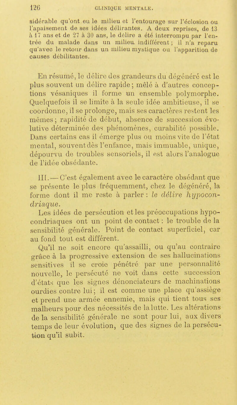 sidérable qu'ont eu le milieu et l'entourage sur l'éclosion ou l'apaisement de ses idées délirantes. A deux reprises, de 13 à 17 ans et de 27 à 30 ans, le délire a été interrompu par l'en- trée du malade dans un milieu, indifférent ; il n'a reparu qu'avec le retour dans un milieu mystique ou l'apparition de causes débilitantes. En résumé, le délire des grandeurs du dégénéré est le plus souvent un délire rapide; rnêlé à d'autres concep- tions vésaniques il forme un ensemble polymorphe. Quelquefois il se limite à la seule idée ambitieuse, il se coordonne, il se prolonge, mais ses caractères restent les mêmes ; rapidité de début, absence de succession évo- lutive déterminée des phénomènes, curabilité possible. Dans certains cas il émerge plus ou moins vite do l'état mental, souvent dès l'enfance, mais immuable, unique, dépourvu de troubles sensoriels, il est alors l'analogue de l'idée obsédante. III. — C'est également avec le caractère obsédant que se présente le plus fréquemment, chez le dégénéré, la forme dont il me reste à parler : le délire hyjiocon- driaque. Les idées de persécution et les préoccupations hypo- condriaques ont un point de contact : le trouble de la sensibilité générale. Point de contact superficiel, car au fond tout est différent. Qu'il ne soit encore qu'assailli, ou qu'au contraire grâce à la progressive extension de ses hallucinations sensitives il se croie pénétré par une personnalité nouvelle, le persécuté ne voit dans cette succession d'états que les signes dénonciateurs de machinations ourdies contre lui ; il est comme une place qu'assiège et prend une armée ennemie, mais qui tient tous ses malheurs pour des nécessités de la lutte. Les altérations de la sensibilité générale ne sont pour lui, aux divers temps de leur évolution, que des signes de la persécu- tion qu'il subit.