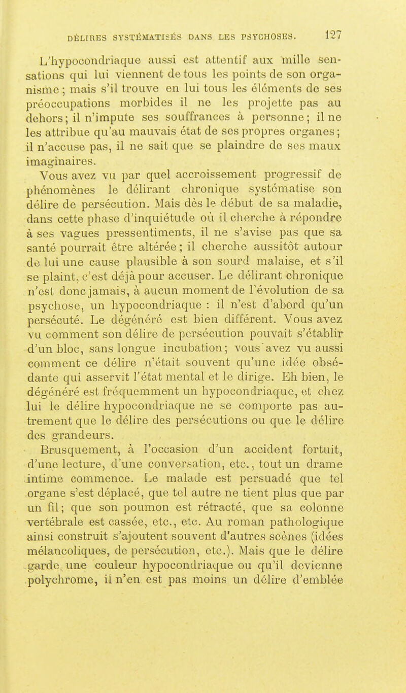 L'hypocondriaque aussi est attentif aux mille sen- sations qui lui viennent de tous les points de son orga- nisme ; mais s'il trouve en lui tous les éléments de ses préoccupations morbides il ne les projette pas au dehors; il n'impute ses souffrances à personne; il ne les attribue qu'au mauvais état de ses propres organes; il n'accuse pas, il ne sait que se plaindre de ses maux imaginaires. Vous avez vu par quel accroissement progressif de phénomènes le délirant chronique systématise son délire de persécution. Mais dès le début de sa maladie, dans cette phase d'inquiétude où il cherche à répondre à ses vagues pressentiments, il ne s'avise pas que sa santé pourrait être altérée ; il cherche aussitôt autour de lui une cause plausible à son sourd malaise, et s'il se plaint, c'est déjà pour accuser. Le délirant chronique n'est donc jamais, à aucun moment de l'évolution de sa psychose, un hypocondriaque : il n'est d'abord qu'un persécuté. Le dégénéré est bien différent. Vous avez vu comment son déhre de persécution pouvait s'établir d'un bloc, sans longue incubation; vous avez vu aussi comment ce délire n'était souvent qu'une idée obsé- dante qui asservit l'état mental et le dirige. Eh bien, le dégénéré est fréquemment un hypocondriaque, et chez lui le délire hypocondriaque ne se comporte pas au- trement que le déhre des persécutions ou que le délire des grandeurs. Brusquement, à l'occasion d'un accident fortuit, d'une lecture, d'une conversation, etc., tout un drame intime commence. Le malade est persuadé que tel organe s'est déplacé, que tel autre ne tient plus que par un fil; que son poumon est rétracté, que sa colonne vertébrale est cassée, etc., etc. Au roman pathologique ainsi construit s'ajoutent souvent d'autres scènes (idées mélancoliques, de persécution, etc.). Mais que le délire garde une couleur hypocondriaque ou qu'il devienne polychrome, il n'en est pas moins un délire d'emblée