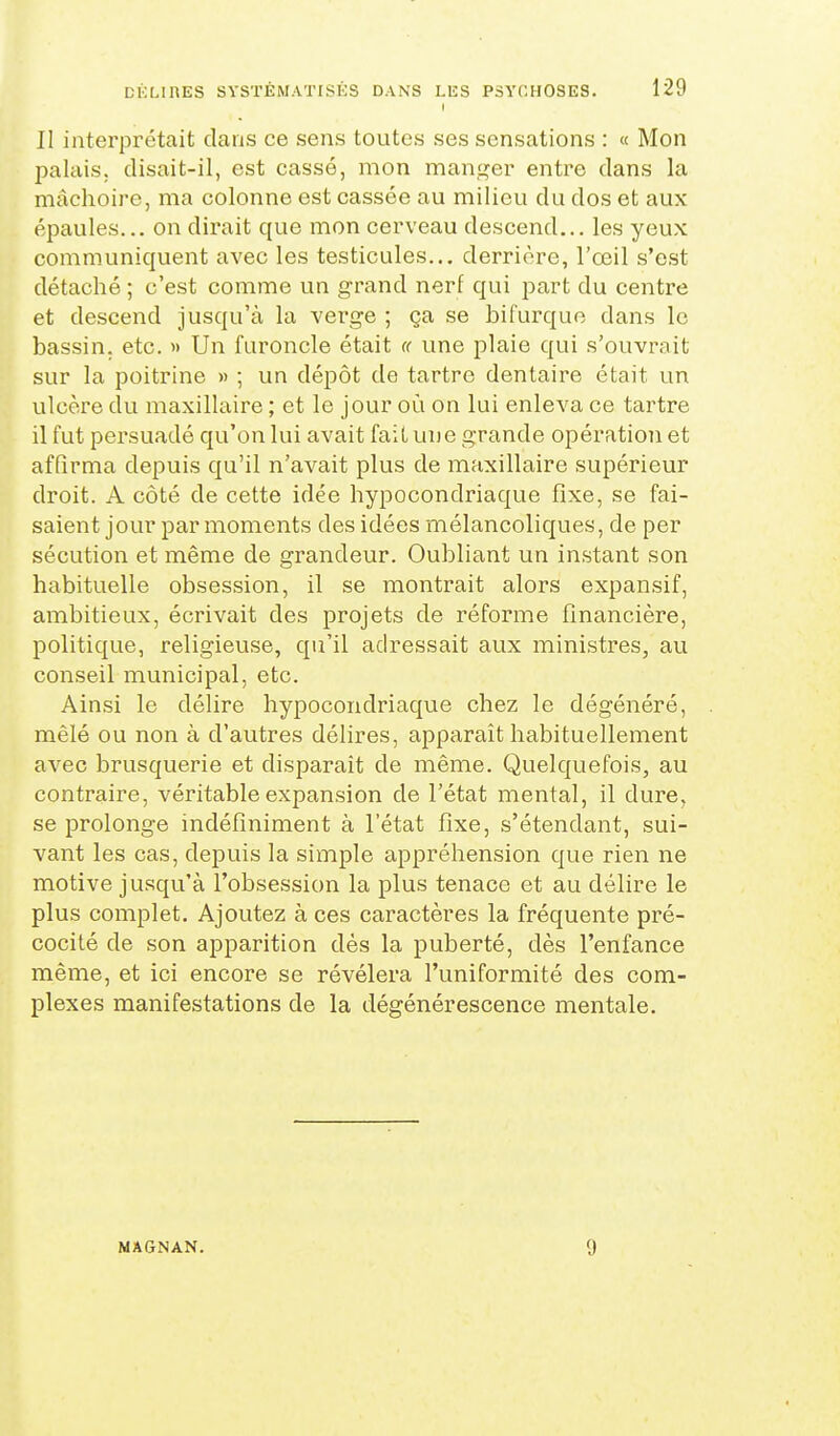 II interprétait dans ce sens toutes ses sensations : « Mon palais, disait-il, est cassé, mon manger entre dans la mâchoire, ma colonne est cassée au milieu du dos et aux épaules... on dirait que mon cerveau descend... les yeux communiquent avec les testicules... derrière, l'œil s'est détaché ; c'est comme un grand nerf qui part du centre et descend jusqu'à la verge ; ça se bifurque dans le bassin, etc. » Un furoncle était « une plaie qui s'ouvrait sur la poitrine » ; un dépôt de tartre dentaire était un ulcère du maxillaire ; et le jour où on lui enleva ce tartre il fut persuadé qu'on lui avait fait une grande opération et affirma depuis qu'il n'avait plus de maxillaire supérieur droit. A côté de cette idée hypocondriaque fixe, se fai- saient jour par moments des idées mélancoliques, de per sécution et même de grandeur. Oubliant un instant son habituelle obsession, il se montrait alors expansif, ambitieux, écrivait des projets de réforme financière, politique, religieuse, qu'il adressait aux ministres, au conseil municipal, etc. Ainsi le délire hypocondriaque chez le dégénéré, mêlé ou non à d'autres délires, apparaît habituellement avec brusquerie et disparaît de même. Quelquefois, au contraire, véritable expansion de l'état mental, il dure, se prolonge indéfiniment à l'état fixe, s'étendant, sui- vant les cas, depuis la simple appréhension que rien ne motive jusqu'à l'obsession la plus tenace et au délire le plus complet. Ajoutez à ces caractères la fréquente pré- cocité de son apparition dès la puberté, dès l'enfance même, et ici encore se révélera l'uniformité des com- plexes manifestations de la dégénérescence mentale. MAGiNAN. 9