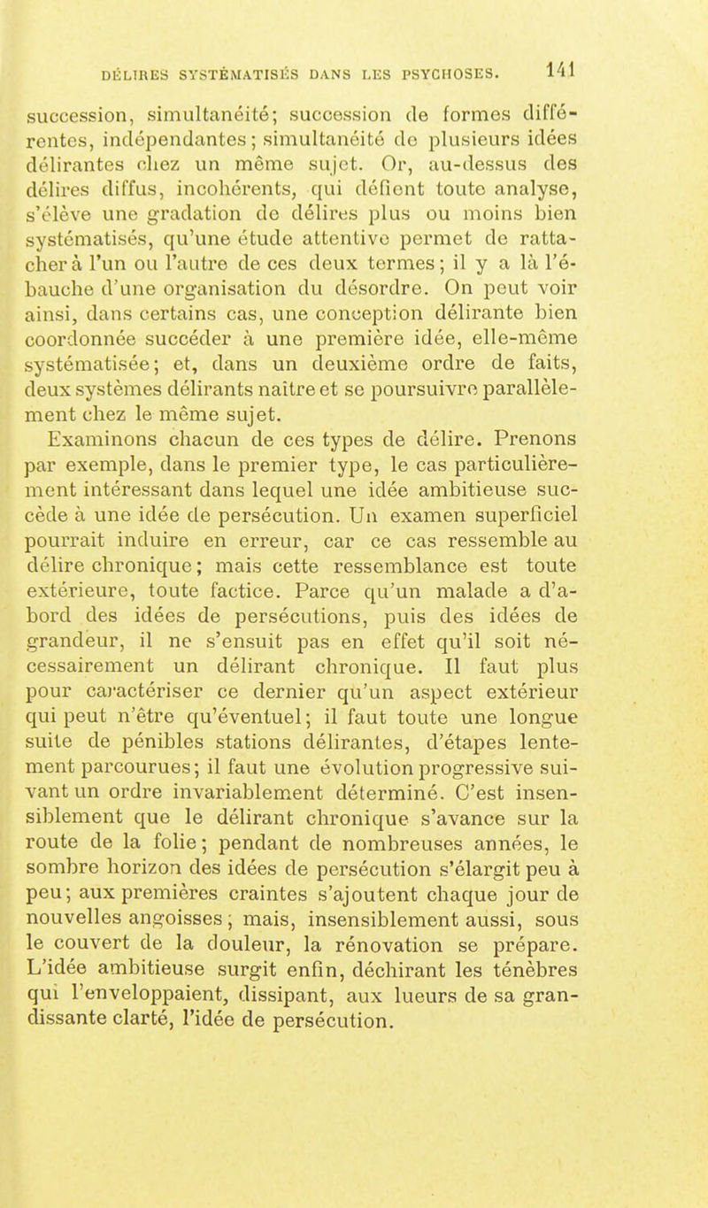 succession, simultanéité; succession de formes diffé- rentes, indépendantes; simultanéité de plusieurs idées délirantes cliez un même sujet. Or, au-dessus des délires diffus, incohérents, qui défient toute analyse, s'élève une gradation de délires plus ou moins bien systématisés, qu'une étude attentive permet de ratta- cher à l'un ou l'autre de ces deux termes ; il y a là l'é- bauche d'une organisation du désordre. On peut voir ainsi, dans certains cas, une conception délirante bien coordonnée succéder à une première idée, elle-même systématisée; et, dans un deuxième ordre de faits, deux systèmes délirants naitre et se poursuivre parallèle- ment chez le même sujet. Examinons chacun de ces types de délire. Prenons par exemple, dans le premier type, le cas particulière- ment intéressant dans lequel une idée ambitieuse suc- cède à une idée de persécution. Un examen superficiel pourrait induire en erreur, car ce cas ressemble au délire chronique ; mais cette ressemblance est toute extérieure, toute factice. Parce qu'un malade a d'a- bord des idées de persécutions, puis des idées de grandeur, il ne s'ensuit pas en effet qu'il soit né- cessairement un délirant chronique. Il faut plus pour caj'actériser ce dernier qu'un aspect extérieur qui peut n'être qu'éventuel ; il faut toute une longue suite de pénibles stations délirantes, d'étapes lente- ment parcourues; il faut une évolution progressive sui- vant un ordre invariablem^ent déterminé. C'est insen- siblement que le délirant chronique s'avance sur la route de la foUe; pendant de nombreuses années, le sombre horizon des idées de persécution s'élargit peu à peu; aux premières craintes s'ajoutent chaque jour de nouvelles angoisses ; mais, insensiblement aussi, sous le couvert de la douleur, la rénovation se prépare. L'idée ambitieuse surgit enfin, déchirant les ténèbres qui l'enveloppaient, dissipant, aux lueurs de sa gran- dissante clarté, l'idée de persécution.