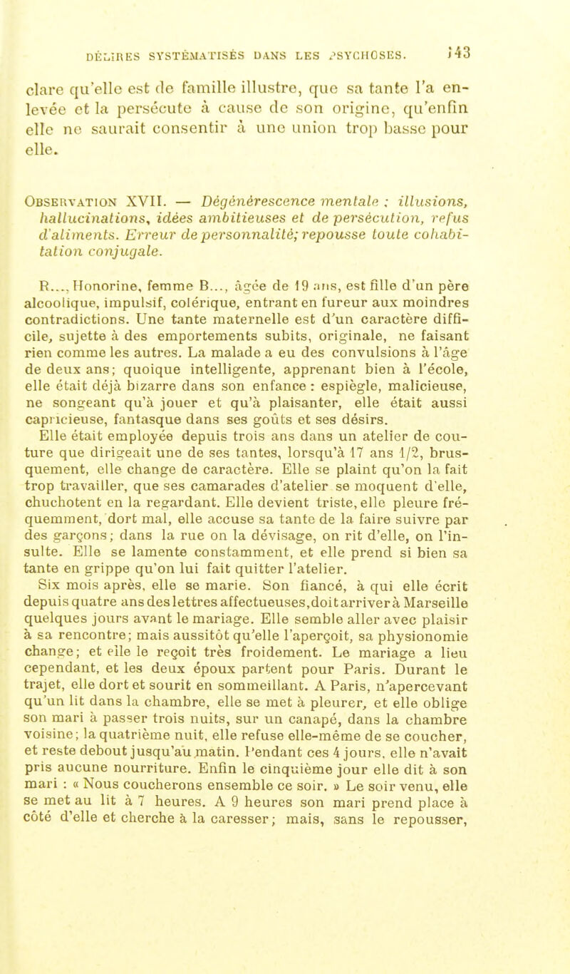 clare qu'elle est de famille illustre, que sa tante l'a en- levée et la persécute à cause de son origine, qu'enfin elle ne saurait consentir à une union trop liasse pour elle. Observation XVII. — Dégéyiérescence mentale. : illusions, hallucinations, idées ambitieuses et de persécution, refus d'aliments. Erreur de personnalité; repousse toute cohabi- tation conjugale. R..., Honorine, femme B..., âgée de 19 ans, est fille d'un père alcoolique, impulsif, colérique, entrant en fureur aux moindres contradictions. Une tante maternelle est d'un caractère diffi- cile, sujette à des emportements subits, originale, ne faisant rien comme les autres. La malade a eu des convulsions à l'âge de deux ans; quoique intelligente, apprenant bien à l'école, elle était déjà bizarre dans son enfance : espiègle, malicieuse, ne songeant qu'à jouer et qu'à plaisanter, elle était aussi capricieuse, fantasque dans ses goûts et ses désirs. Elle était employée depuis trois ans dans un atelier de covi- ture que dirigeait une de ses tantes, lorsqu'à 17 ans 1/2, brus- quement, elle change de caractère. Elle se plaint qu'on la fait trop travailler, que ses camarades d'atelier se moquent d'elle, chuchotent en la regardant. Elle devient triste, elle pleure fré- quemment, dort mal, elle accuse sa tante de la faire suivre par des garçons; dans la rue on la dévisage, on rit d'elle, on l'in- sulte. Elle se lamente constamment, et elle prend si bien sa tante en grippe qu'on lui fait quitter l'atelier. Six mois après, elle se marie. Son fiancé, à qui elle écrit depuis quatre ans des lettres affectueuses,doit arriver à Marseille quelques jours avant le mariage. Elle semble aller avec plaisir à sa rencontre; mais aussitôt qu'elle l'aperçoit, sa physionomie change ; et elle le reçoit très froidement. Le mariage a lieu cependant, et les deux époux partent pour Paris. Durant le trajet, elle dort et sourit en sommeillant. A Paris, n'apercevant qu'un lit dans la chambre, elle se met à pleurer, et elle oblige son mari à passer trois nuits, sur un canapé, dans la chambre voisine; la quatrième nuit, elle refuse elle-même de se coucher, et reste debout jusqu'au matin. Pendant ces 4 jours, elle n'avait pris aucune nourriture. Enfin le cinquième jour elle dit à son mari : « Nous coucherons ensemble ce soir, » Le soir venu, elle se met au lit à 7 heures. A 9 heures son mari prend place à côté d'elle et cherche à la caresser ; mais, sans le repousser,