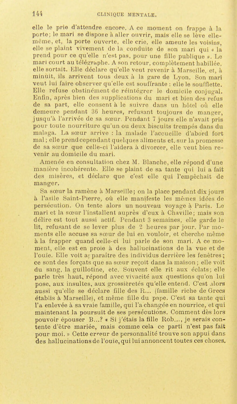 elle le prie d'attendre encore. A ce moment on frappe à la porte; le mari se dispose à aller ouvrir, mais elle se love elle- même, et, la porte ouverte, elle cric, elle ameute les voisins, elle se plaint vivement de la conduite de son mari qui « la prend pour ce qu'elle n'est pas. pour une fille publique ». Le mari court au télésrraphe. A son retour, complètement habillée, elle sortait. Hlle déclare qu'elle veut revenir à Marseille, et, à minuit, ils arrivent tous deux à la f^are de Lyon. Son mari veut lui faire observer qu'elle est souffrante : elle le soufflette. Elle refuse obstinément de réintétjrer le domicile conjugal. Enfin, après bien des supplications du mari et bien des refus de sa part, elle consent à le suivre dans un hôtel où elle demeure pendant 36 heures, refusant toujours de manjîer, jusqu'à l'arrivée de sa sœur. Pendant 7 jours elle n'avait pris pour toute nourriture qu'un ou deux biscuits trempés dans du maUiga. La sœur arrive : la malade l'accueille d'abord fort mal ; elle prend cependant quelques aliments et. sur la promesse de sa sœur que celle-ci l'aidera à divorcer, elle veut bien re- venir au domicile du mari. Amenée en consultation chez M. Blanche, elle répond d'une manière incohérente. Elle se plaint de sa tante qui lui a fait des misères, et déclare que c'est elle qui l'empêchait de manger. Sa sœur la ramène à Marseille; on la place pendant dix jours à l'asile Saint-Pierre, où elle manifeste les mêmes idées de persécution. On tente alors un nouveau voyage à Paris. Le mari et la sœur l'installent auprès d'eux à Chaville; mais son délire est tout aussi actif. Pendant 3 semaines, elle garde le lit, refusant de se lever plus de 2 heures par jour. Par mo- ments elle accuse sa sœur de lui en vouloir, et cherche même à la frapper quand celle-ci lui parle de son mari. A ce mo- ment, elle est en proie à des hallucinations de la vue et de l'ouïe. Elle voit a| paraître des individus derrière les fenêtres; ce sont des forçats que sa sœur reçoit dans la maison ; elle voit du sang, la guillotine, etc. Souvent elle rit aux éclats; elle parle très haut, répond avec vivacité aux questions qu'on lui pose, aux insultes, aux grossièretés qu'elle entend. C'est alors aussi qu'elle se déclare fille des R... (famille riche de Grecs établis à Marseille), et même fille du pape. C'est sa tante qui l'a enlevée à sa vraie famille, qui l'a changée en nourrice, et qui maintenant la poursuit de ses persécutions. Comment dès lora pouvoir épouser B...? o Si j'étais la fille Rob..., je serais con- tente d'être mariée, mais comme cela ce parti n'est pas fait pour moi. » Cette er^-eur de personnalité trouve son appui dans des hallucinations de l'ouïe, qui lui annoncent toutes ces choses.