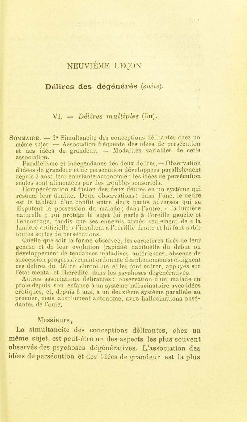 NEUVIÈME LEÇON Délires des dégénérés [saiLe). VI. — Délires multiples (fin). Sommaire. — Simultanéité des conceptions délirantes chez un même sujet. — Association fréquente des idées de persécution et des idées de grandeur. — Modalités variables de cette association. Parallélisme et indépendance des deux délires.— Observation d'idées de grandeur et de persécution développées parallèlement depuis 3 ans; leur constante autonomie ; les idées de persécution seules sont alimentées par des troubles sensoriels. Compénétration et fusion des deux délires en un système qui résume leur dualité. Deux observations: dans l'une, le délire est le tableau d'un conflit entre deux partis adverses qui se disputent la possession du malade ; dans l'autre, « la lumière naturelle » qui protège le sujet lui parle à l'oreille gauche et l'encourage, tandis que ses ennemis armés seulement de « la lumière artificielle » l'insultent à l'oreillle droite et lui font subir toutes sortes de persécutions. Quelle que soit la forme observée, les caractères tirés de leur genèse et de leur évolution (rapidité habituelle du début ou développement de tendances maladives antérieures, absence de succession progressivement ordonnée des phénomènes) éloignent ces délires du délire chronique et les font entrer, appuyés sur l'état mental et l'hérédité, dans les psychoses dégénératives. Autres associations délirantes : observation d'un malade en proie depuis son enfance à un système hallucinat jire avec idées érotiques, et, depuis 6 ans, à un deuxième système parallèle au premier, mais absolument autonome, avec hallucinations obsé- dantes de l'ouie. Messieurs, La simultanéité des conceptions délirantes, chez un même sujet, est peut-être un des aspects les plus souvent observés des psychoses dégénératives. L'association des idées de persécution et des idées de gi^andeur est la plus