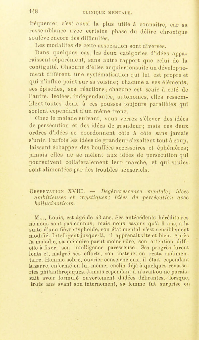 fréquente; c'est aussi la plus utile à connaître, car sa ressemblance avec certaine phase du délire chronique soulève encore des difficultés. Les modalités de cette association sont diverses. Dans quelques cas, les deux catégories d'idées appa- raissent séparément, sans autre rapport que celui de la contiguïté. Chacune d'elles acquiertensuite un développe- ment différent, une systématisation qui lui est propre et qui n'influe point sur sa voisine; chacune a ses éléments, ses épisodes, ses réactions; chacune est seule à côté de l'autre. Isolées, indépendantes, autonomes, elles ressem- blent toutes deux à ces pousses toujours parallèles qui sortent cependant d'un même tronc. Chez le malade suivant, vous verrez s'élever des idées de persécution et des idées de grandeur; mais ces deux ordres d'idées se coordonnent côte à côle sans jamais s'unir. Parfois les idées de grandeur s'exaltent tout à coup, laissant échapper des bouffées accessoires et éphémères; jamais elles ne se mêlent aux idées de persécution qui poursuivent coUatéralement leur marche, et qui seules sont alimentées par des troubles sensoriels. Observation XVIII. — Dégénérescence mentale; idées ambitieuses et mystiques; idées de persécution avec hallucinations. M..., Louis, est âgé de 43 ans. Ses antécédents héréditaires ne nous sont pas connus; mais nous savons qu'à 6 ans, à la suite d'une fièvre typhoïde, son état mental s'est sensiblement modifié. Intelligent jusque-là, il apprenait vite et bien. Après la maladie, sa mémoire parut moins sûre, son attention diffi- cile à fixer, son intelligence paresseuse. Ses progrès furent lents et, malgré ses efforts, son instruction resta rudimen- taire. Homme sobre, ouvrier consciencieux, il était cependant bizarre, enfermé en lui-même, enclin déjà à quelques rêvasse- ries philanthropiques, Jamais cependant il n'avait ou ne parais- sait avoir formulé ouvertement d'idées délirantes, lorsque, trois ans avant son internement, sa femme fut surprise en