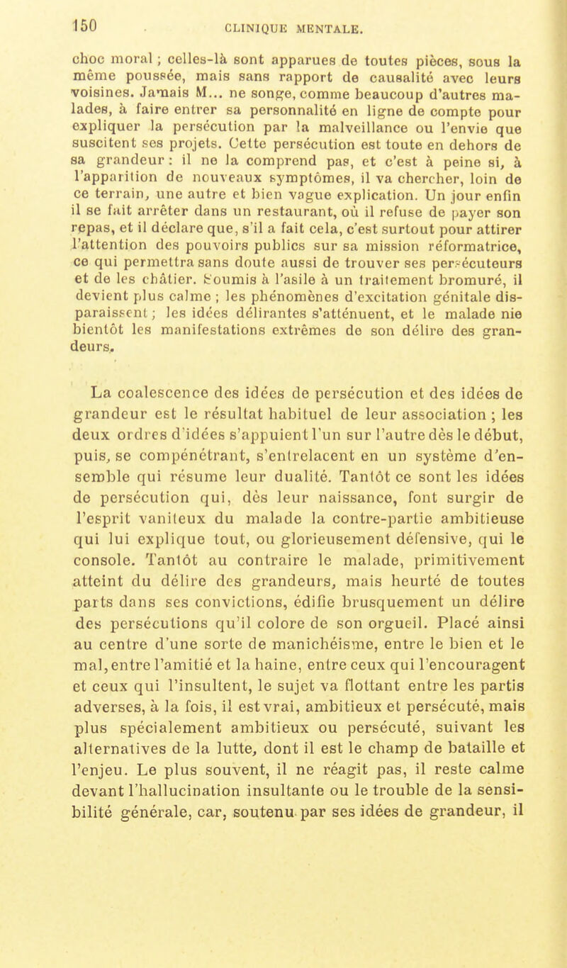 choc moral ; celles-là sont apparues de toutes pièces, sous la même poussée, mais sans rapport de causalité avec leurs voisines. Jamais M... ne songe, comme beaucoup d'autres ma- lades, à faire entrer sa personnalité en ligne de compte pour expliquer la persécution par la malveillance ou l'envie que suscitent ses projets. Cette persécution est toute en dehors de sa grandeur : il ne la comprend pas, et c'est à peine si, à l'apparition de nouveaux symptômes, il va chercher, loin de ce terrain, une autre et bien vague explication. Un jour enfin il se fait arrêter dans un restaurant, où il refuse de payer son repas, et il déclare que, s'il a fait cela, c'est surtout pour attirer l'attention des pouvoirs publics sur sa mission réformatrice, ce qui permettra sans doute aussi de trouver ses per.-écuteurs et de les châtier, fcoumis à l'asile à un traitement bromuré, il devient plus calme ; les phénomènes d'excitation génitale dis- parais.=cnl ; les idées délirantes s'atténuent, et le malade nie bientôt les manifestations extrêmes de son délire des gran- deurs, La coalescence des idées de persécution et des idées de grandeur est le résultat habituel de leur association ; les deux ordres d'idées s'appuient l'un sur l'autre dès le début, puis, se compénétrant, s'entrelacent en un système d'en- seroble qui résume leur dualité. Tantôt ce sont les idées de persécution qui, dès leur naissance, font surgir de l'esprit vaniteux du malade la contre-partie ambitieuse qui lui explique tout, ou glorieusement défensive, qui le console. Tantôt au contraire le malade, primitivement atteint du délire des grandeurs, mais heurté de toutes parts dans ses convictions, édifie brusquement un délire des persécutions qu'il colore de son orgueil. Placé ainsi au centre d'une sorte de manichéisme, entre le bien et le mal,entre l'amitié et la haine, entre ceux qui l'encouragent et ceux qui l'insultent, le sujet va flottant entre les partis adverses, à la fois, il est vrai, ambitieux et persécuté, mais plus spécialement ambitieux ou persécuté, suivant les alternatives de la lutte, dont il est le champ de bataille et l'enjeu. Le plus souvent, il ne réagit pas, il reste calme devant l'hallucination insultante ou le trouble de la sensi- bilité générale, car, soutenu par ses idées de grandeur, il