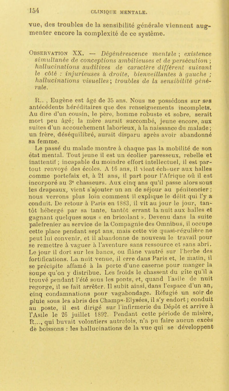 J54 vue, des troubles de la sensibilité générale viennent aug- menter encore la complexité de ce système. Observation XX. — Dégénérescence mentale ; existence simultanée de conceptions ambitieuses et de persécution ; hallucinations auditives de caractère différent suivant le côté : injurieuses à droite, bienveillantes à gauche ; hallucinations visuelles; troubles de la sensibilité géné- rale. R.. , Eugène est âgé de 35 ans. Nous ne possédons sur ses antécédents héréditaires que des renseignements incomplets. Au dire d'un cousin, le père, homme robuste et sobre, serait mort peu âgé; la mère aurait succombé, jeune encore, aux suites d'un accouchement laborieux, à la naissance du malade; un frère, déséquilibré, aurait disparu après avoir abandonné sa femme. Le passé du malade montre à chaque pas la mobilité de son état mental. Tout jeune il est un écolier paresseux, rebelle et inattentif ; incapable du moindre effort intellectuel, il est par- tout renvoyé des écoles. A 16 ans, il vient échouer aux halles comme portefaix et, à 21 ans, il part pour l'Afrique où il est incorporé au 3' chasseurs. Aux cinq ans qu'il passe alors sous les drapeaux, vient s'ajouter un an de séjour au pénitencier; nous verrons plus loin comment il explique le délit qui l'y a conduit. Do retour à Paris en 1883, il vit au jour le jour, tan- tôt hébergé par sa tante, tantôt errant la nuit aux halles et gagnant quelques sous « en bricolant ». Devenu dans la suite palefrenier au service de la Compagnie des Omnibus, il occupe cette place pendant sept ans, mais cette vie quasi-régulière ne peut lui convenir, et il abandonne de nouveau le travail pour se remettre à vaguer à l'aventure sans ressource et sans abri. Le jour il dort sur les bancs, ou flâne vautré sur l'herbe des fortifications. La nuit venue, il erre dans Paris et, le matin, il se précipite affamé à la porte d'une caserne pour manger la soupe qu'on y distribue. Les froids le chassent du gîte qu'il a trouvé pendant l'été sous les ponts, et, quand l'asile de nuit regorge, il se fait arrêter. Il subit ainsi, dans l'espace d'un an, cinq condamnations pour vagabondage. Réfugié un soir de pluie sous les abris des Champ^'-Elysées, il s'y endort; conduit au poste, il est dirigé sur l'infirmerie du Dépôt et arrive à l'Asile le 26 juillet 1892. Pendant cette période de misère, R.,., qui buvait volontiers autrefois, n'a pu faire aucun excès de boissons : les hallucinations de la vue qui se développent