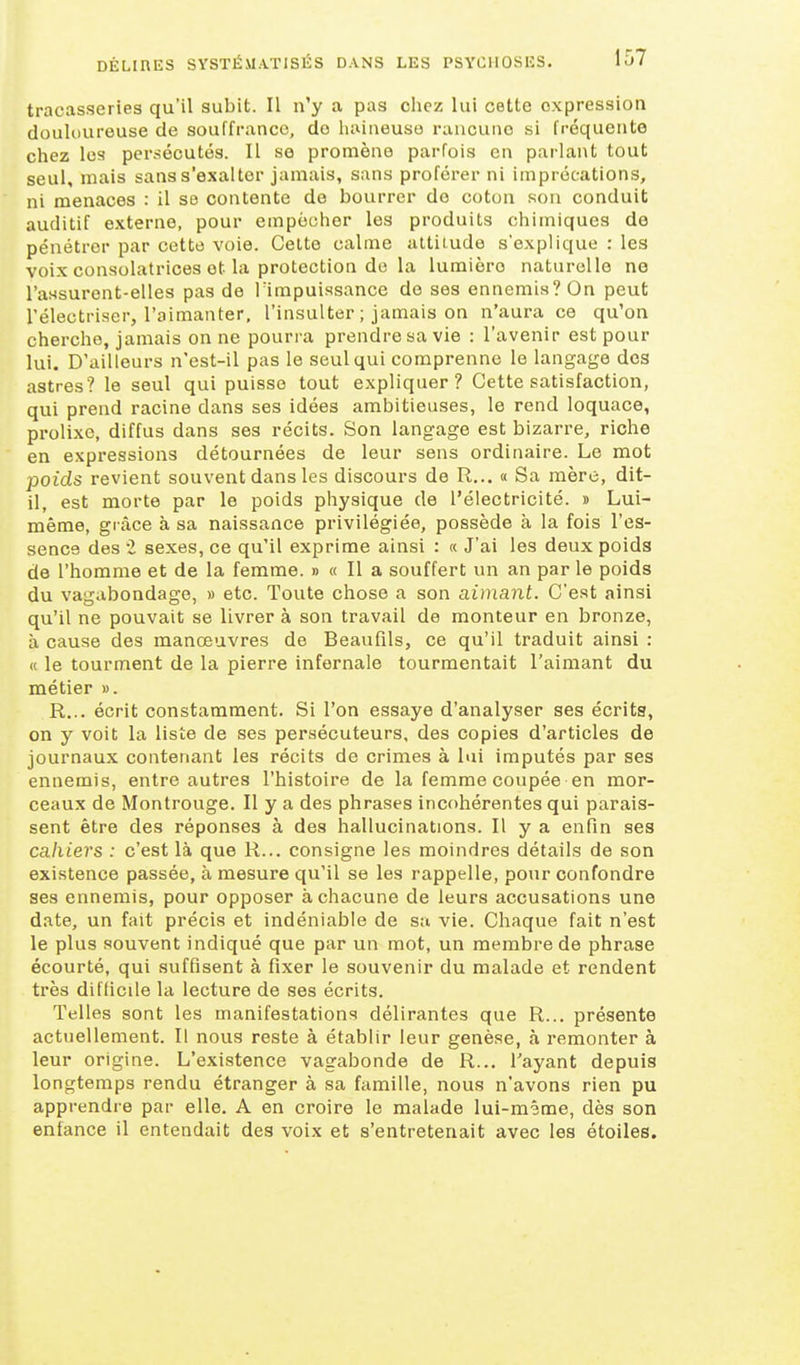 tracasseries qu'il subit. Il n'y a pas chez lui cette expression douloureuse de souffrance, do haineuse rancune si fréquente chez les persécutés. Il se promène parfois en parlant tout seul, mais sans s'exalter jamais, sans proférer ni imprécations, ni menaces : il se contente de bourrer de coton son conduit auditif externe, pour empocher les produits chimiques de pénétrer par cette voie. Celte calme uttiiude s'explique : les voix consolatrices et la protection de la lumière naturelle ne l'assurent-elles pas de l'impuissance de ses ennemis? On peut rélectriser, l'aimanter, l'insulter ; jamais on n'aura ce qu'on cherche, jamais on ne pourra prendre sa vie : l'avenir est pour lui. D'ailleurs n'est-il pas le seul qui comprenne le langage des astres? le seul qui puisse tout expliquer? Cette satisfaction, qui prend racine dans ses idées ambitieuses, le rend loquace, prolixe, diffus dans ses récits. Son langage est bizarre, riche en expressions détournées de leur sens ordinaire. Le mot poids revient souvent dans les discours de R... « Sa mère, dit- il, est morte par le poids physique de l'électricité. » Lui- même, grâce à sa naissance privilégiée, possède à la fois l'es- sence des i sexes, ce qu'il exprime ainsi : « J'ai les deux poids de l'homme et de la femme. » « Il a souffert un an par le poids du vagabondage, » etc. Toute chose a son aimant. C'est ainsi qu'il ne pouvait se livrer à son travail de monteur en bronze, à cause des manœuvres de Beaufils, ce qu'il traduit ainsi : « le tourment de la pierre infernale tourmentait l'aimant du métier ». R... écrit constamment. Si l'on essaye d'analyser ses écrits, on y voit la liste de ses persécuteurs, des copies d'articles de journaux contenant les récits de crimes à lui imputés par ses ennemis, entre autres l'histoire de la femme coupée en mor- ceaux de Montrouge. II y a des phrases incohérentes qui parais- sent être des réponses à des hallucinations. Il y a enfin ses cahiers : c'est là que R... consigne les moindres détails de son existence passée, à mesure qu'il se les rappelle, pour confondre ses ennemis, pour opposer à chacune de leurs accusations une date, un fait précis et indéniable de sa vie. Chaque fait n'est le plus souvent indiqué que par un mot, un membre de phrase écourté, qui suffisent à fixer le souvenir du malade et rendent très difficile la lecture de ses écrits. Telles sont les manifestations délirantes que R... présente actuellement. Il nous reste à établir leur genèse, à remonter à leur origine. L'existence vagabonde de R... l'ayant depuis longtemps rendu étranger à sa famille, nous n'avons rien pu apprendre par elle. A en croire le malade lui-m^me, dès son enfance il entendait des voix et s'entretenait avec les étoiles.