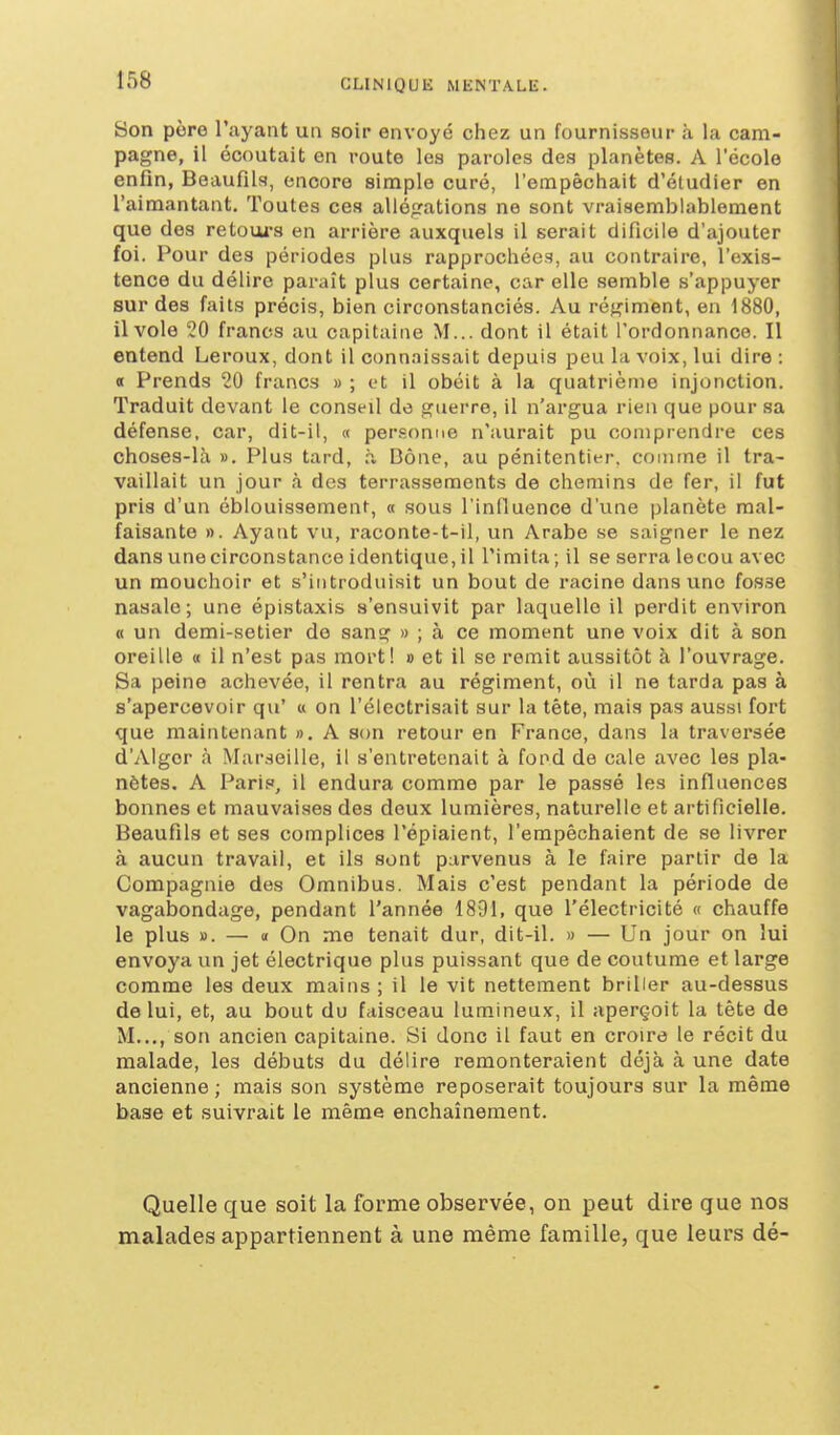 Son père l'ayant un soir envoyé chez un fournisseur à la cam- pagne, il écoutait en route les paroles des planètes. A l'école enfln, Beaufils, encore simple curé, l'empêchait d'étudier en l'aimantant. Toutes ces allégations ne sont vraisemblablement que des retoui's en arrière auxquels il serait dificile d'ajouter foi. Pour des périodes plus rapprochées, au contraire, l'exis- tence du délire paraît plus certaine, car elle semble s'appuyer sur des faits précis, bien circonstanciés. Au régiment, en 1880, il vole 20 francs au capitaine M... dont il était l'ordonnance. Il entend Leroux, dont il connaissait depuis peu la voix, lui dire : 0 Prends 20 francs » ; et il obéit à la quatrième injonction. Traduit devant le conseil do guerre, il n'argua rien que pour sa défense, car, dit-il, « personne n'aurait pu comprendre ces choses-là ». Plus tard, à Dône, au pénitentier, comme il tra- vaillait un jour à des terrassements de chemins de fer, il fut pris d'un éblouissement, « sous l'inlluence d'une planète mal- faisante ». Ayant vu, raconte-t-il, un Arabe se saigner le nez dans une circonstance identique, il l'imita ; il se serra lecou avec un mouchoir et s'introduisit un bout de racine dans une fosse nasale; une épistaxis s'ensuivit par laquelle il perdit environ « un demi-setier de sang » ; à ce moment une voix dit à son oreille « il n'est pas mort! » et il se remit aussitôt à l'ouvrage. Sa peine achevée, il rentra au régiment, où il ne tarda pas à s'apercevoir qu' « on l'électrisait sur la tète, mais pas aussi fort que maintenant », A son retour en France, dans la traversée d'Alger à Mar.seille, il s'entretenait à fond de cale avec les pla- nètes. A Paris, il endura comme par le passé les influences bonnes et mauvaises des deux lumières, naturelle et artificielle. Beaufils et ses complices l'épiaient, l'empêchaient de se livrer à aucun travail, et ils sont parvenus à le faire partir de la Compagnie des Omnibus. Mais c'est pendant la période de vagabondage, pendant l'année 1891, que l'électricité « chauffe le plus ». — « On me tenait dur, dit-il. » — Un jour on lui envoya un jet électrique plus puissant que de coutume et large comme les deux mains ; il le vit nettement briller au-dessus de lui, et, au bout du faisceau lumineux, il aperçoit la tête de M..,, son ancien capitaine. Si donc il faut en croire le récit du malade, les débuts du délire remonteraient déjà à une date ancienne ; mais son système reposerait toujours sur la même base et suivrait le même enchaînement. Quelle que soit la forme observée, on peut dire que nos malades appartiennent à une même famille, que leurs dé-