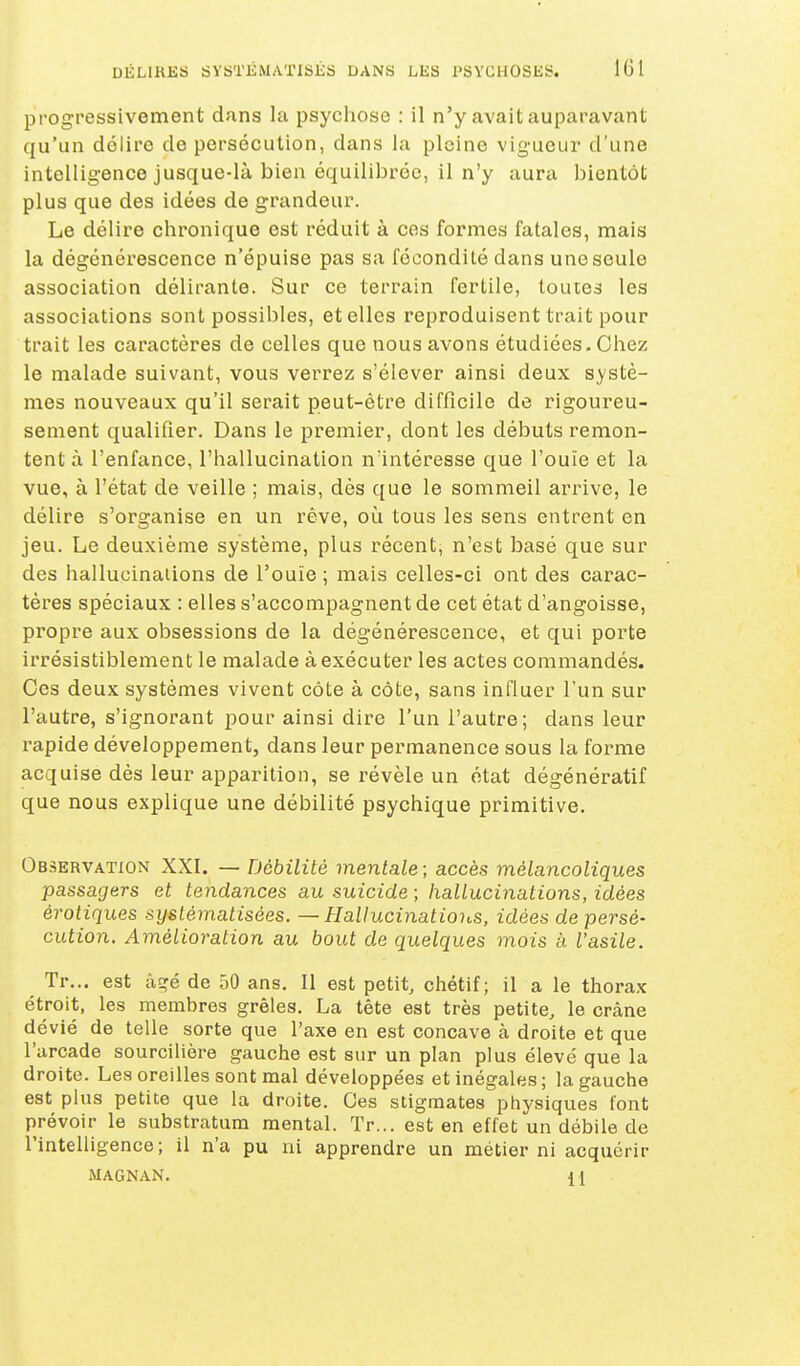 progressivement dnns la psychose : il n'y avait auparavant qu'un délire de persécution, dans la pleine vig-ueur d'une intelligence jusque-là bien équilibrée, il n'y aura bientôt plus que des idées de grandeur. Le délire chronique est réduit à ces formes fatales, mais la dégénérescence n'épuise pas sa fécondité dans une seule association délirante. Sur ce terrain fertile, toutes les associations sont possibles, et elles reproduisent trait pour trait les caractères de celles que nous avons étudiées. Chez le malade suivant, vous verrez s'élever ainsi deux systè- mes nouveaux qu'il serait peut-être difficile de rigoureu- sement qualifier. Dans le premier, dont les débuts remon- tent à l'enfance, l'hallucination nïntéresse que l'ouïe et la vue, à l'état de veille ; mais, dès que le sommeil arrive, le délire s'organise en un rêve, où tous les sens entrent en jeu. Le deuxième système, plus récent, n'est basé que sur des hallucinations de l'ouïe ; mais celles-ci ont des carac- tères spéciaux : elles s'accompagnent de cet état d'angoisse, propre aux obsessions de la dégénérescence, et qui porte irrésistiblement le malade à exécuter les actes commandés. Ces deux systèmes vivent côte à côte, sans influer l'un sur l'autre, s'ignorant pour ainsi dire l'un l'autre; dans leur rapide développement, dans leur permanence sous la forme acquise dès leur apparition, se révèle un état dégénératif que nous explique une débilité psychique primitive. Observation XXI. — Débilité mentale; accès mélancoliques passagers et tendances au suicide ; hallucinations, idées erotiques systématisées. — Hallucinations, idées de persé- cution. Amélioration au bout de quelques mois à l'asile. Tr... est âEré de 50 ans. Il est petit, chétif; il a le thorax étroit, les membres grêles. La tête est très petite, le crâne dévié de telle sorte que l'axe en est concave à droite et que l'arcade sourcilière gauche est sur un plan plus élevé que la droite. Les oreilles sont mal développées et inégales ; la gauche est plus petite que la droite. Ces stigmates physiques font prévoir le substratum mental. Tr... est en effet un débile de l'intelligence; il n'a pu ni apprendre un métier ni acquérir MAGNAN. {[