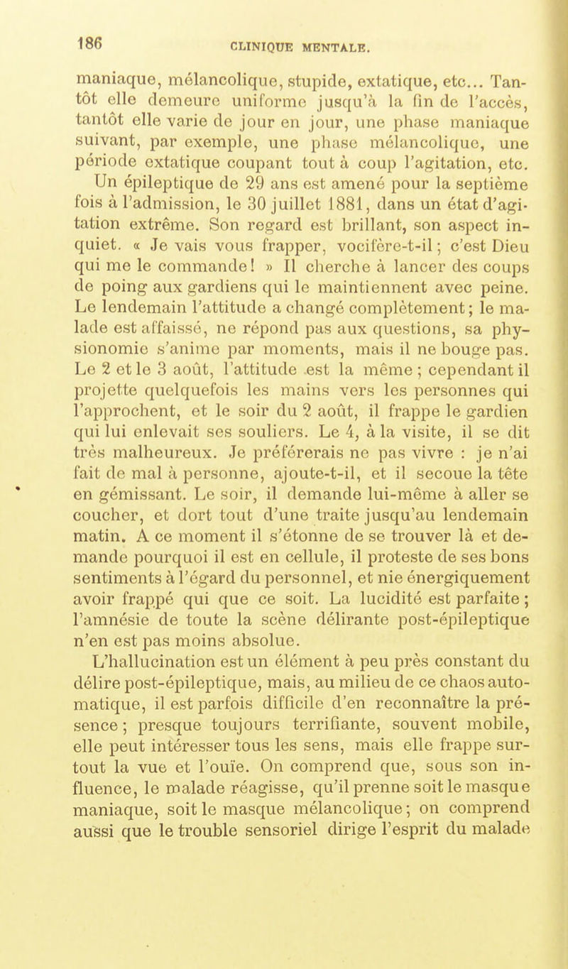 maniaque, mélancolique, stupide, extatique, etc.. Tan- tôt elle demeure uniforme jusqu'à la (in de l'accès, tantôt elle varie de jour en jour, une phase maniaque suivant, par exemple, une phase mélancolique, une période extatique coupant tout à coup l'agitation, etc. Un épileptique de 29 ans est amené pour la septième fois à l'admission, le 30 juillet 1881, dans un état d'agi- tation extrême. Son regard est brillant, son aspect in- quiet, a Je vais vous frapper, vocifère-t-il ; c'est Dieu qui me le commande! » Il cherche à lancer des coups de poing aux gardiens qui le maintiennent avec peine. Le lendemain l'attitude a changé complètement ; le ma- lade est affaissé, ne répond pas aux questions, sa phy- sionomie s'anime par moments, mais il ne bouge pas. Le 2 et le 3 août, l'attitude .est la même ; cependant il projette quelquefois les mains vers les personnes qui l'approchent, et le soir du 2 août, il frappe le gardien qui lui enlevait ses souliers. Le 4, à la visite, il se dit très malheureux. Je préférerais ne pas vivre : je n'ai fait de mal à personne, ajoute-t-il, et il secoue la tête en gémis.sant. Le soir, il demande lui-même à aller se coucher, et dort tout d'une traite jusqu'au lendemain matin. A ce moment il s'étonne de se trouver là et de- mande pourquoi il est en cellule, il proteste de ses bons sentiments à l'égard du personnel, et nie énergiquement avoir frappé qui que ce soit. La lucidité est parfaite ; l'amnésie de toute la scène délirante post-épileptique n'en est pas moins absolue. L'hallucination est un élément à peu près constant du délire post-épileptique, mais, au milieu de ce chaos auto- matique, il e.st parfois difficile d'en reconnaître la pré- sence ; presque toujours terrifiante, souvent mobile, elle peut intéresser tous les sens, mais elle frappe sur- tout la vue et l'ouïe. On comprend que, sous son in- fluence, le malade réagisse, qu'il prenne soit le masque maniaque, soit le masque mélancolique; on comprend aussi que le trouble sensoriel dirige l'esprit du malade