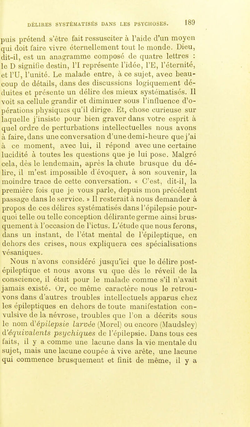 puis prétend s'être fait ressusciter à l'aido d'un moyen qui doit faire vivre éternellement tout le monde. Dieu, dit-il, est un anaj^ramme composé de quatre lettres : le D signifie destin, l'I représente l'idée, TE, l'éternité, et ru, l'unité. Le malade entre, à ce sujet, avec beau- coup de détails, dans des discussions logiquement dé- duites et présente un délire des mieux systéinatisés. II voit sa cellule grandir et diminuer sous l'influence d'o- pérations physiques qu'il dirige. Et, chose curieuse sur laquelle j'insiste pour bien graver dans votre esprit à quel ordre de perturbations intellectuelles nous avons à faire, dans une conversation d'une demi-heure quej'ai à ce moment, avec lui, il répond avec une certaine lucidité à toutes les questions que je lui pose. Malgré cela, dès le lendemain, après la chute brusque du dé- lire, il m'est impossible d'évoquer, à son souvenir, la moindre trace de cette conversation. « C'est, dit-il, la première fois que je vous parle, depuis mon précédent passage dans le service. » Il resterait à nous demander à propos de ces délires systématisés dans l'épilepsie pour- quoi telle ou telle conception délirante germe ainsi brus- quement à l'occasion de l'ictus. L'étude que nous ferons, dans un instant, de l'état mental de l'épileptique, en dehors des crises, nous expliquera ces spécialisations vésaniques. Nous n'avons considéré jusqu'ici que le délire post- épileptique et nous avons vu que dès le réveil de la conscience, il était pour le malade comme s'il n'avait jamais existé. Or, ce même caractère nous le retrou- vons dans d'autres troubles intellectuels apparus chez les épileptiques en dehors de toute manifestation con- vulsive de la névrose, troubles que l'on a décrits sous le nom iVépUepsie larvée (Morel) ou encore (Maudsley) d'équivalents psychiques de l'épilepsie. Dans tous ces faits, il y a comme une lacune dans la vie mentale du sujet, mais une lacune coupée à vive arête, une lacune qui commence brusquement et finit de même, il y a