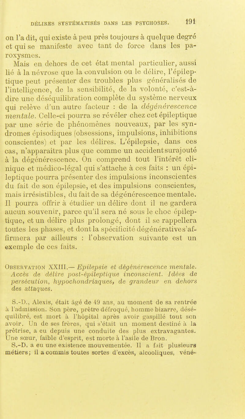 on l'a dit, qui existe à peu près toujours à quelque degré et qui se manifeste avec tant de force dans les pa- roxysmes. Mais en dehors de cet état mental particulier, aussi lié à la névrose que la convulsion ou le délire, l'épilep- tique peut présenter des troubles plus généralisés de l'intelligence, de la sensibilité, de la volonté, c'est-à- dire une déséquilibration complète du système nerveux qui relève d'un autre facteur : de la dégénérescence vientale. Celle-ci pourra se révéler chez cet épileptique par une série de phénomènes nouveaux, par les syn- dromes cpisodiques (obsessions, impulsions, inhibitions conscientes) et par les délires. L'épilepsie, dans ces cas, n'apparaîtra plus que comme un accident surajouté à la dégénérescence. On comprend tout l'intérêt cli- nique et médico-légal qui s'attache à ces faits : un épi- leptique pourra présenter des impulsions inconscientes du fait de son épilepsie, et des impulsions conscientes, mais irrésistibles, du fait de sa dégénérescence mentale. Il pourra offrir à étudier un délire dont il ne gardera aucun souvenir, parce qu'il sera né sous le choc épilep- tique, et un délire plus prolongé, dont il se rappellera toutes les phases, et dont la spécificité dégénératives'af- firmera par ailleurs : l'observation suivante est un exemple de ces faits. Observation XXIII.— Epilepsie et dégénérescence mentale. Accès de délire post-épileptique inconscient. Idées de persécution, hypochondriaques, de grandeur en dehors des attaques. S.-D., Alexis, était âgé de 49 ans, au moment de sa rentrée à l'admission. Son père, prêtre défroqué, homme bizarre, désé- quilibré, est mort à l'hôpital après avoir gaspillé tout son avoir. Un de ses frères, qui s'était un moment destiné à la prêtrise, a eu depuis une conduite des plus extravagantes. Une sœur, faible d'esprit, est morte à l'asile de Bron. S.-D. a eu une existence mouvementée. Il a fait plusieurs métiers ; il a commis toutes sortes d'excès, alcooliques, véné-