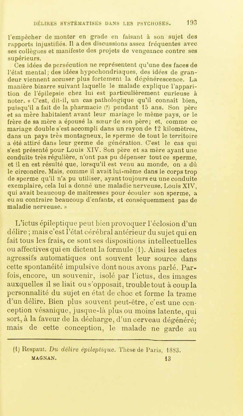 l'empêcher de monter en grade en faisant à son sujet des rapports injustifiés. Il a des discussions assez fréquentes avec ses collègues et manifeste des projets de vengeance contre ses supérieurs. Ces idées de persécution ne représentent qu'une des faces de l'état mental ; des idées hypochondriaques, des idées de gran- deur viennent accuser plus fortement la dégénérescence. La manière bizarre suivant laquelle le malade explique l'appari- tion de l'épilepsie chez lui est particulièrement curieuse à noter. « C'est, dit-il, un cas pathologique qu'il connaît bien, puisqu'il a fait de la pharmacie (V) pendant 15 ans. Son père et sa mère habitaient avant leur mariage le même pays, or le frère de sa mère a épousé la sœur de son père; et, comme ce mariage double s'est accompli dans un rayon de 12 kilomètres, dans un pays très montagneux, le pperme de tout le territoire a été attiré dans leur germe de génération. C'est le cas qui s'est présenté pour Louis XIV. Son père et sa mère ayant une conduite très régulière, n'ont pas pu dépenser tout ce sperme, et il en est résulté que, lorsqu'il est venu au monde, on a dû le circoncire. Mais, comme il avait lui-même dans le corps trop de sperme qu'il n'a pu utiliser, ayant toujours eu une conduite exemplaire, cela lui a donné une maladie nerveuse. Louis XIV, qui avait beaucoup de maîtresses pour écouler son sperme, a eu au contraire beaucoup d'enfants, et conséquerament pas de maladie nerveuse. » L'ictus épileptique peut bien provoquer l'éclosion d'un délire ; mais c'est l'état cérébral antérieur du sujet qui en fait tous les frais, ce sont ses dispositions intellectuelles ou affectives qui en dictent la formule (1). Ainsi les actes agressifs automatiques ont souvent leur source dans cette spontanéité impulsive dont nous avons parlé. Par- fois, encore, un souvenir, isolé par l'ictus, des images auxquelles il se liait ous'opposait, troubletout à coup la personnalité du sujet en état de choc et forme la trame d'un délire. Bien plus souvent peut-être, c'est une con- ception vésanique, jusque-là plus ou moins latente, qui sort, à la faveur de la décharge, d'un cerveau dégénéré; mais de cette conception, le malade ne garde au (1) Respaut. Du délire épileptique. Thèse de Paris, 1883. MA&NAN. 13