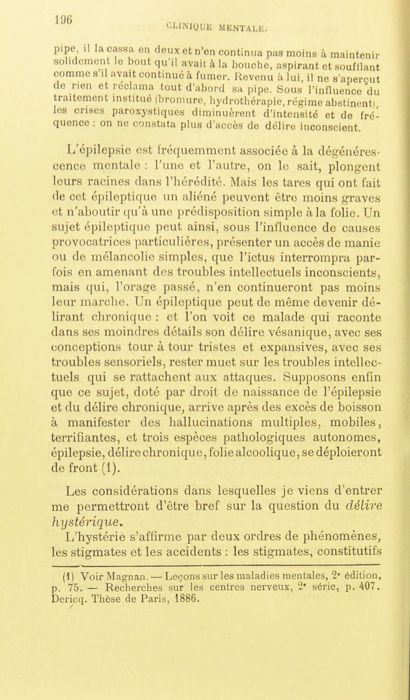 CLlNIQUli WliNTALIi. p.pe il la cassa en deux et n'en continua pas moins à maintenir solidement le bout qu'il avait à la bouche, aspirant et soufllant comme s'il avait continué à fumer. Revenu à lui, il ne s'aperçut de nen et réclama tout d'abord sa pipe. Sous l'influence du traitement institué (bromure, hydrothérapie, régime abstinent) les crises paroxystiques diminuèrent d'intensité et de fré- quence : on ne constata plus d'accès de délire inconscient. L'épilepsie est fréquemment associée à la dégénéres- cence mentale : l'une et l'autre, on le sait, plongent leurs racines clans l'hérédité. Mais les tares qui ont fait de cet épileptique un aliéné peuvent être moins graves et n'aboutir qu'à une prédisposition simple à la folie. Un sujet épileptique peut ainsi, sous l'influence de causes provocatrices particulières, présenter un accès de manie ou de mélancolie simples, que l'ictus interrompra par- fois en amenant des troubles intellectuels inconscients, mais qui, l'orage passé, n'en continueront pas moins leur marche. Un épileptique peut de même devenir dé- lirant chronique : et l'on voit ce malade qui raconte dans ses moindres détails son délire vésanique, avec ses conceptions tour à tour tristes et expansives, avec ses troubles sensoriels, rester muet sur les troubles intellec- tuels qui se rattachent aux attaques. Supposons enfin que ce sujet, doté par droit de naissance de l'épilepsie et du délire chronique, arrive après des excès de boisson à manifester des hallucinations multiples, mobiles, terrifiantes, et trois espèces patholog-iques autonomes, épilepsie, délire chronique, folie alcoolique, se déploieront de front (1). Les considérations dans lesquelles je viens d'entrer me permettront d'être bref sur la question du délire hystérique. L'hystérie s'affirme par deux ordres de phénomènes, les stigmates et les accidents : les stigmates, constitutifs (1) Voir Magnan.— Lecîons sur les maladies mentales, 2' édition, p. 75. — Recherches sur les centres nerveux, 2* série, p. 407. Dericq. Thèse de Paris, 1886.