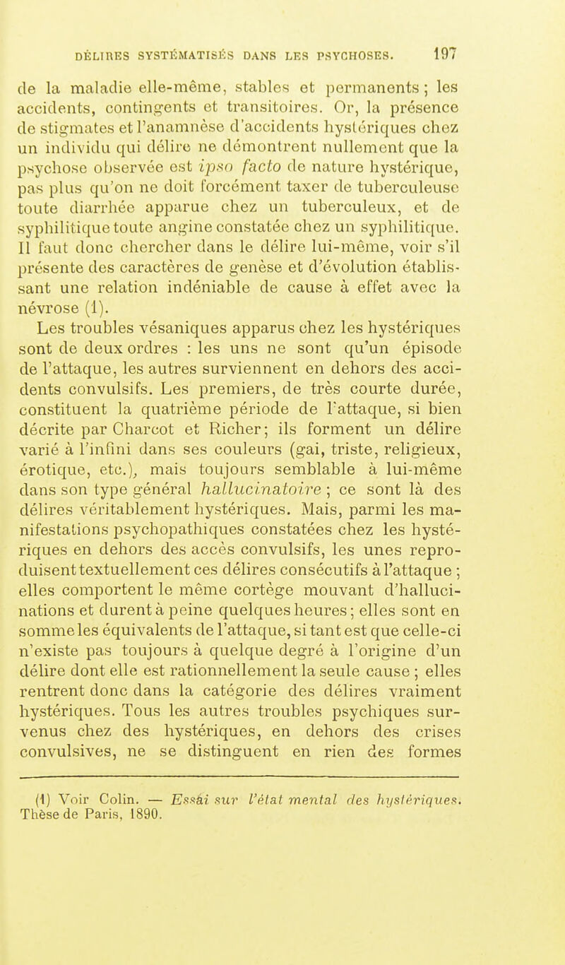 de la maladie elle-même, stables et permanents; les accidents, contingents et transitoires. Or, la présence de stigmates etl'anamnèse d'accidents hystériques chez un individu qui délire ne démontrent nullement que la psychose observée est ipso facto de nature hystérique, pas plus qu'on ne doit forcément taxer de tuberculeuse toute diarrhée apparue chez un tuberculeux, et de syphilitique toute angine constatée chez un syphilitique. Il faut donc chercher dans le délire lui-même, voir s'il présente des caractères de genèse et d'évolution établis- sant une relation indéniable de cause à effet avec la névrose (1). Les troubles vésaniques apparus chez les hystéinques sont de deux ordres : les uns ne sont qu'un épisode de l'attaque, les autres surviennent en dehors des acci- dents convulsifs. Les premiers, de très courte durée, constituent la quatrième période de l'attaque, si bien décrite par Charcot et Richer; ils forment un délire varié à l'infini dans ses couleurs (gai, triste, religieux, érotique, etc.), mais toujours semblable à lui-même dans son type général hallucinatoire ; ce sont là des délires véritablement hystériques. Mais, parmi les ma- nifestations psychopathiques constatées chez les hysté- riques en dehors des accès convulsifs, les unes repro- duisent textuellement ces délires consécutifs à l'attaque ; elles comportent le même cortège mouvant d'halluci- nations et durent à peine quelques heures; elles sont en somme les équivalents de l'attaque, si tant est que celle-ci n'existe pas toujours à quelque degré à l'origine d'un délire dont elle est rationnellement la seule cause ; elles rentrent donc dans la catégorie des délires vraiment hystériques. Tous les autres troubles psychiques sur- venus chez des hystériques, en dehors des crises convulsives, ne se distinguent en rien des formes (i) Voir Colin. — E.s.sâi .su?' l'état mental des hystérique!^. Thèse de Paris, 1890.