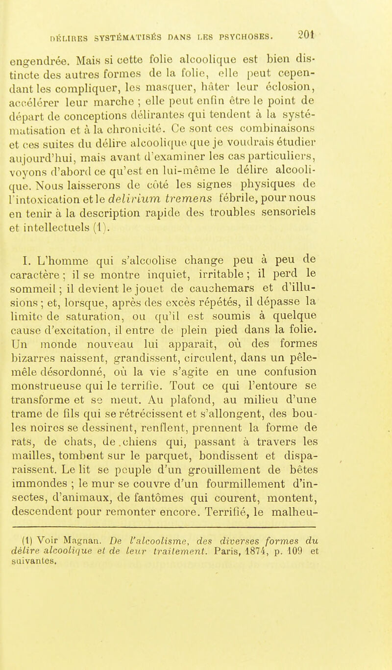 engendrée. Mais si cette folie alcoolique est bien dis- tincte des autres formes de la folie, elle peut cepen- dant les compliquer, les masquer, hâter leur éclosion, accélérer leur marche ; elle peut enfin être le point de départ de conceptions délirantes qui tendent à la systé- matisation et à la chronicité. Ce sont ces combinaisons et ces suites du délire alcoolique que je voudrais étudier aujourd'hui, mais avant d'examiner les cas particuliers, voyons d'abord ce qu'est en lui-même le délire alcooli- que. Noas laisserons de côté les signes physiques de l'into.Kication et le deiirmm tremens fébrile, pour nous en tenir à la description rapide des troubles sensoriels et intellectuels (1). I. L'homme qui s'alcoolise change peu à peu de caractère ; il se montre inquiet, irritable ; il perd le sommeil ; il devient le jouet de cauchemars et d'illu- sions ; et, lorsque, après des excès répétés, il dépasse la limite de saturation, ou qu'il est soumis à quelque cause d'excitation, il entre de plein pied dans la folie. Un monde nouveau lui apparaît, où des formes bizarres naissent, grandissent, circulent, dans un pêle- mêle désordonné, où la vie s'agite en une confusion monstrueuse qui le terrifie. Tout ce qui l'entoure se transforme et se meut. Au plafond, au milieu d'une trame de fils qui se rétrécissent et s'allongent, des bou- les noires se dessinent, renflent, prennent la forme de rats, de chats, de.chiens qui, passant à travers les mailles, tombent sur le parquet, bondissent et dispa- raissent. Le lit se peuple d'un grouillement de bêtes immondes ; le mur se couvre d'un fourmillement d'in- sectes, d'animaux, de fantômes qui courent, montent, descendent pour remonter encore. Terrifié, le malheu- (t) Voir Magnat!. De l'alcoolisme, des diverses formes du délire alcoolique el de leur traitement. Paris, 1874, p. 109 et saivanles.