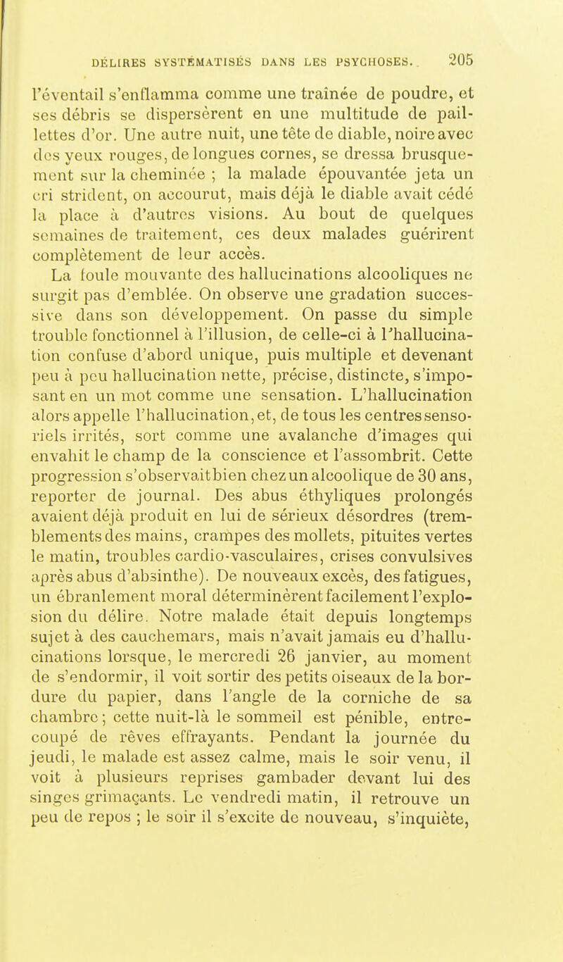 l'éventail s'enllamma comme une traînée de poudre, et ses débris se dispersèrent en une multitude de pail- lettes d'or. Une autre nuit, une tête de diable, noire avec dos yeux rouges, de longues cornes, se dressa brusque- mont sur la cheminôe ; la malade épouvantée jeta un cri strident, on accourut, mais déjà le diable avait cédé la place à d'autres visions. Au bout de quelques semaines de traitement, ces deux malades guérirent complètement de leur accès. La foule mouvante des hallucinations alcooliques ne surgit pas d'emblée. On observe une gradation succes- sive dans son développement. On passe du simple trouble fonctionnel à l'illusion, de celle-ci à rhallucina- tion confuse d'abord unique, puis multiple et devenant peu à pou hallucination nette, précise, distincte, s'impo- sant en un mot comme une sensation. L'hallucination alors appelle l'hallucination, et, de tous les centres senso- riels irrités, sort comme une avalanche d'images qui envahit le champ de la conscience et l'assombrit. Cette progression s'observaitbien chez un alcoolique de 30 ans, reporter de journal. Des abus éthyliques prolongés avaient déjà produit en lui de sérieux désordres (trem- blements des mains, crampes des mollets, pituites vertes le matin, troubles cardio-vasculaires, crises convulsives après abus d'absinthe). De nouveaux excès, des fatigues, un ébranlement moral déterminèrent facilement l'explo- sion du délire. Notre malade était depuis longtemps sujet à des cauchemars, mais n'avait jamais eu d'hallu- cinations lorsque, le mercredi 26 janvier, au moment de s'endormir, il voit sortir des petits oiseaux de la bor- dure du papier, dans l'angle de la corniche de sa chambre ; cette nuit-là le sommeil est pénible, entre- coupé de rêves effrayants. Pendant la journée du jeudi, le malade est assez calme, mais le soir venu, il voit à plusieurs reprises gambader devant lui des singes grimaçants. Le vendredi matin, il retrouve un peu de repos ; le soir il s'excite de nouveau, s'inquiète,