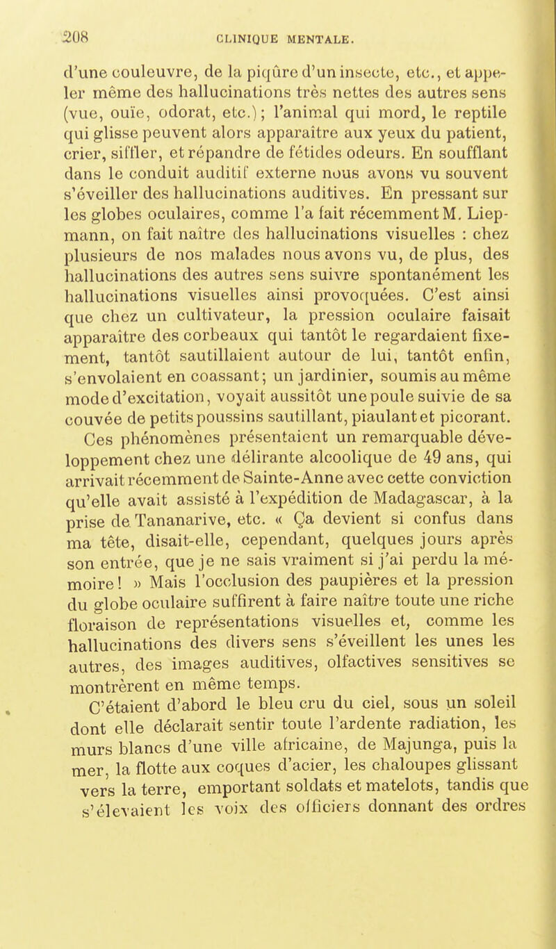 d'une couleuvre, de la piqûre d'un insecte, etc., et appe- ler même des hallucinations très nettes des autres sens (vue, ouïe, odorat, etc.) ; l'animal qui mord, le reptile qui glisse peuvent alors apparaître aux yeux du patient, crier, siffler, et répandre de fétides odeurs. En soufflant dans le conduit auditif externe nous avons vu souvent s'éveiller des hallucinations auditives. En pressant sur les globes oculaires, comme l'a fait récemment M. Liep- mann, on fait naître des hallucinations visuelles : chez plusieurs de nos malades nous avons vu, de plus, des hallucinations des autres sens suivre spontanément les hallucinations visuelles ainsi provoquées. C'est ainsi que chez un cultivateur, la pression oculaire faisait apparaître des corbeaux qui tantôt le regardaient fixe- ment, tantôt sautillaient autour de lui, tantôt enfin, s'envolaient en coassant; un jardinier, soumis au même mode d'excitation, voyait aussitôt une poule suivie de sa couvée de petits poussins sautillant, piaulant et picorant. Ces phénomènes présentaient un remarquable déve- loppement chez une délirante alcoolique de 49 ans, qui arrivait récemment de Sainte-Anne avec cette conviction qu'elle avait assisté à l'expédition de Madagascar, à la prise de Tananarive, etc. « Ça devient si confus dans ma tête, disait-elle, cependant, quelques jours après son entrée, que je ne sais vraiment si j'ai perdu la mé- moire ! M Mais l'occlusion des paupières et la pression du globe oculaire suffirent à faire naître toute une riche floraison de représentations visuelles et, comme les hallucinations des divers sens s'éveillent les unes les autres, des images auditives, olfactives sensitives se montrèrent en même temps. C'étaient d'abord le bleu cru du ciel, sous un soleil dont elle déclarait sentir toute l'ardente radiation, les murs blancs d'une ville africaine, de Majunga, puis la mer, la flotte aux coques d'acier, les chaloupes glissant vers la terre, emportant soldats et matelots, tandis que s'élevaient les voix des officiers donnant des ordres