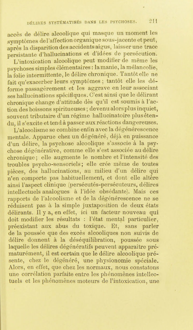 accès de délire alcoolique qui masque un moment les symptômes del'affection organique sous-jacente et peut, après la disparition des accidents aij?us, laisser une trace persistante d'hallucinations et d'idées de persécution. L'intoxication alcoolique peut modifier de même les psychoses simples élémentaires : la manie, la mélancolie, la folie intermittente, le délire chronique. Tantôt elle ne fait qu'exacerber leurs symptômes ; tantôt elle les dé- forme passagèrement et les aggrave en leur associant ses hallucinations spécifiques. C'est ainsi que le délirant chronique change d'attitude dès qu'il est soumis à l'ac- tion des boissons spiritueuses ; devenu alors plus inquiet, souvent tributaire d'un régime hallucinatoire plus éten- du, il s'excite et tend à passer aux réactions dangereuses. L'alcoolisme se combine enfin avec la dégénérescence mentale. Apparue chez un dégénéré, déjà en puissance d'un délire, la psychose alcoolique s'associe à la psy- chose dégénérative, comme elle s'est associée au délire chronique ; elle augmente le nombre et l'intensité des troubles psycho-sensoriels; elle crée même de toutes pièces, des hallucinations, au milieu d'un délire qui n'en comporte pas habituellement, et dont elle altère ainsi l'aspect clinique (persécutés-persécuteurs, délires intellectuels analogues à l'idée obsédante). Mais ces rapports de l'alcoolisme et de la dégénérescence ne se réduisent pas à la simple juxtaposition de deux états délirants. Il y a, en effet, ici un facteur nouveau qui doit modifier les résultats : l'état mental particulier, préexistant aux abus du toxique. Et, sans parler de la poussée que des excès alcooliques non suivis de délire donnent à la déséquilibration, poussée sous laquelle les délires dégénératifs peuvent apparaître pré- maturément, il est certain que le délire alcoolique pré- sente, chez le dégénéré, une physionomie spéciale. Alors, en effet, que chez les normaux, nous constatons une corrélation parfaite entre les phénomènes intellec- tuels et les phénomènes moteurs de l'intoxication, une