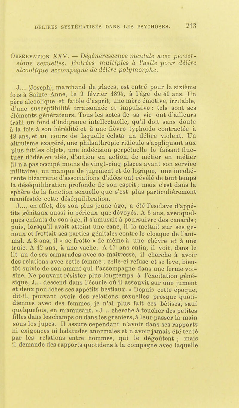 Observation XXV. — Dégénérescence mentale avec perver- sions sexuelles. Entrées multiples à l'asile pour délire alcoolique accompagné de délire polymorphe. J... (Joseph), marchand de glaces, est entré pour la sixième fois à Sainte-Anne, le 9 févi-ier 1894, à l'âge de 40 ans. Un père alcoolique et faible d'esprit, une mère émotive, irritable, d'une susceptibilité irraisonnée et impulsive : tels sont ses éléments générateurs. Tous les actes de sa vie ont d'ailleurs trahi un fond d'indigence intellectuelle, qu'il doit sans doute à la fois à son hérédité et à une fièvre typhoïde contractée à 18 ans, et au cours de laquelle éclata un délire violent. Un altruisme exagéré, une philanthropie ridicule s'appliquant aux plus futiles objets, une indécision perpétuelle le faisant fluc- tuer d'idée en idée, d'action en action, de métier en métier (il n'a pas occupé moins de vingt-cinq places avant son service militaire), un manque de jugement et de logique, une incohé- rente bizarrerie d'associations d'idées ont révélé de tout temps la déséquilibration profonde de son esprit ; mais c'est dans la sphère de la fonction sexuelle que s'est plus particulièrement manifestée cette déséquilibration. J..., en effet, dès son plus jeune âge, a été l'esclave d'appé- tits génitaux aussi impérieux que dévoyés. A 6 ans, avec quel- ques enfants de son âge, il s'amusait à poursuivre des canards ; puis, lorsqu'il avait atteint une cane, il la mettait sur ses ge- noux et frottait ses parties génitales contre le cloaque de l'ani- mal. A 8 ans, il « se frotte » de même à une chèvre et à une truie. A 12 ans, à une vache. A 17 ans enfin, il voit, dans le lit un de ses camarades avec sa maîtresse, il cherche à avoir des relations avec cette femme ; celle-ci refuse et se lève, bien- tôt suivie de son amant qui l'accompagne dans une ferme voi- sine. Ne pouvant résister plus longtemps à l'excitation géné- sique, J... descend dans l'écurie où il assouvit sur une jument et deux pouliches ses appétits bestiaux. « Depuis cette époque, dit-il, pouvant avoir des relations sexuelles presque quoti- diennes avec des femmes, je n'ai plus fait ces bêtises, sauf quelquefois, en m'amusant. » J... cherche à toucher des petites filles dans les champs ou dans les greniers, à leur passer la main sous les jupes. Il assure cependant n'avoir dans ses rapports ni exigences ni habitudes anormales et n'avoir jamais été tenté par les relations entre hommes, qui le dégoûtent ; mais il demande des rapports quotidena à la compagne avec laquelle